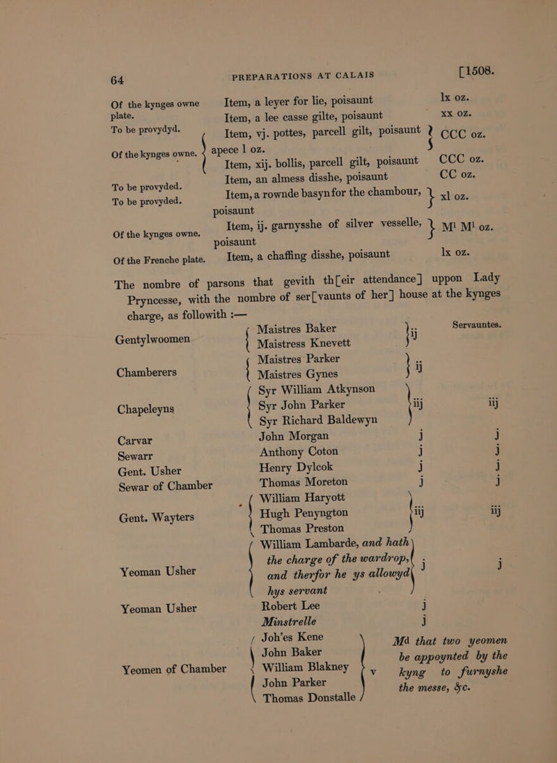 Of the kynges owne plate. To be provydyd. Of the kynges owne. To be provyded. To be provyded. [ 1508. lx oz. XX OZ. CCC oz. CC oz. Of the kynges owne. Of the Frenche plate. lx oz. Gentylwoomen Chamberers Chapeleyns Carvar Sewarr Gent. Usher Sewar of Chamber Gent. Wayters Yeoman Usher Yeoman Usher Yeomen of Chamber Maistres Baker ‘ Servauntes. Maistress Knevett J Maistres Parker # Maistres Gynes 9 Syr William Atkynson | Syr John Parker {i \ Syr Richard Baldewyn John Morgan j Anthony Coton j Henry Dylcok j Thomas Moreton j a re ry Hugh Penyngton iij iij Thomas Preston ) William Lambarde, and hath the charge of the wardrop, and therfor he ys allowyd hys servant Robert Lee j — \ Minstrelle j / Joh’es Kene M34 that two yeomen be appoynted by the v kyng to furnyshe the messe, Sc. \ John Baker { William Blakney | John Parker Thomas Donstalle