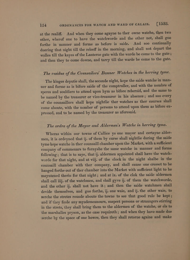 at the realiff. And when they come agayne to ther owne watche, then two other, wherof one to have the watchworde and the other not, shall goo forthe in manner and forme as before is saide. And soo continually duering that night till the releeff in the morning, and shall not depart the walles till the kayes of the Lanterne gate with the warde be come to the gate ; and then they to come downe, and tarry till the warde be come to the gate. The residue of the Counsailors’ Banner Watches in the herring tyme. The kinges deputie shall, the seconde night, kepe the saide watche in man- ner and forme as is bifore saide of the comptroller, and with the nombre of speres and souldiers to attend upon hym as bifore rehersid, and the same to be named by the treasurer or vice-treasurer in his absence ; and soo every of the counsaillors shall kepe nightlie ther watches as ther courses shall come aboute, with the nomber of persons to attend upon them as bifore ex- pressed, and to be named by the treasurer as aforesaid. The ordre of the Mayor and Aldermen's Watche in herring tyme. Wheras within our towne of Callice ys one mayor and certayne alder- men, it is ordeyned that ij. of them by curse shall nightlie during the saide tyme kepe watche in ther counsaill chamber upon the Market, with a sufficient company of commenars to furnyshe the same watche in manner and forme following ; that is to saye, that ij. aldermen appointed shall have the watch- worde for that night, and at viij. of the clock in the night shalbe in the counsaill chamber with ther company, and shall cause one cresset to be hanged forthe out of ther chamber into the Market with sufficient light to be mayntened therin for that night ; and at ix. of the clok the saide aldermen shall call iiij. of the watchmen, and shall gyve ij. of them the watchworde, and the other ij. shall not have it; and then the saide watchmen shall devide themselves, and goo forthe, ij. one waie, and ij. the other waie, to serche the stretes rounde aboute the towne to see that good rule be kept; and if they finde any mysdemeanours, suspect persons or straungers stirring in the strets, they shall bring them to the aldermen of the watche, or els to the marshalles pryson, as the case requireth ; and when they have made due serche by the space of one howre, then they shall retorne againe and make
