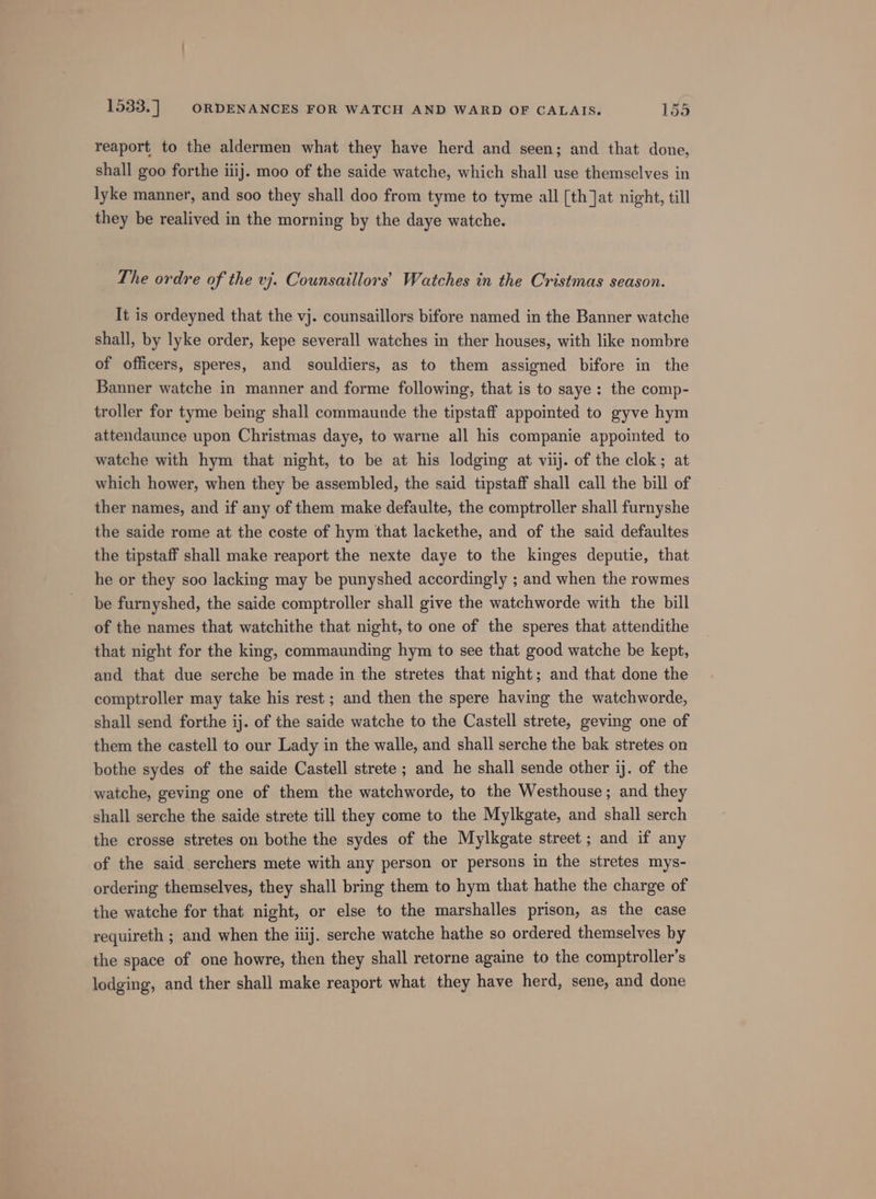 reaport to the aldermen what they have herd and seen; and that done, shall goo forthe iiij. moo of the saide watche, which shall use themselves in lyke manner, and soo they shall doo from tyme to tyme all [th Jat night, till they be realived in the morning by the daye watche. The ordre of the vj. Counsaillors’ Watches in the Cristmas season. It is ordeyned that the vj. counsaillors bifore named in the Banner watche shall, by lyke order, kepe severall watches in ther houses, with like nombre of officers, speres, and souldiers, as to them assigned bifore in the Banner watche in manner and forme following, that is to saye: the comp- troller for tyme being shall commaunde the tipstaff appointed to gyve hym attendaunce upon Christmas daye, to warne all his companie appointed to watche with hym that night, to be at his lodging at viij. of the clok; at which hower, when they be assembled, the said tipstaff shall call the bill of ther names, and if any of them make defaulte, the comptroller shall furnyshe the saide rome at the coste of hym that lackethe, and of the said defaultes the tipstaff shall make reaport the nexte daye to the kinges deputie, that he or they soo lacking may be punyshed accordingly ; and when the rowmes be furnyshed, the saide comptroller shall give the watchworde with the bill of the names that watchithe that night, to one of the speres that attendithe that night for the king, commaunding hym to see that good watche be kept, and that due serche be made in the stretes that night; and that done the comptroller may take his rest ; and then the spere having the watchworde, shall send forthe ij. of the saide watche to the Castell strete, geving one of them the castell to our Lady in the walle, and shall serche the bak stretes on bothe sydes of the saide Castell strete ; and he shall sende other ij. of the watche, geving one of them the watchworde, to the Westhouse; and they shall serche the saide strete till they come to the Mylkgate, and shall serch the crosse stretes on bothe the sydes of the Mylkgate street ; and if any of the said serchers mete with any person or persons in the stretes mys- ordering themselves, they shall bring them to hym that hathe the charge of the watche for that night, or else to the marshalles prison, as the case requireth ; and when the iiij. serche watche hathe so ordered themselves by the space of one howre, then they shall retorne againe to the comptroller’s lodging, and ther shall make reaport what they have herd, sene, and done