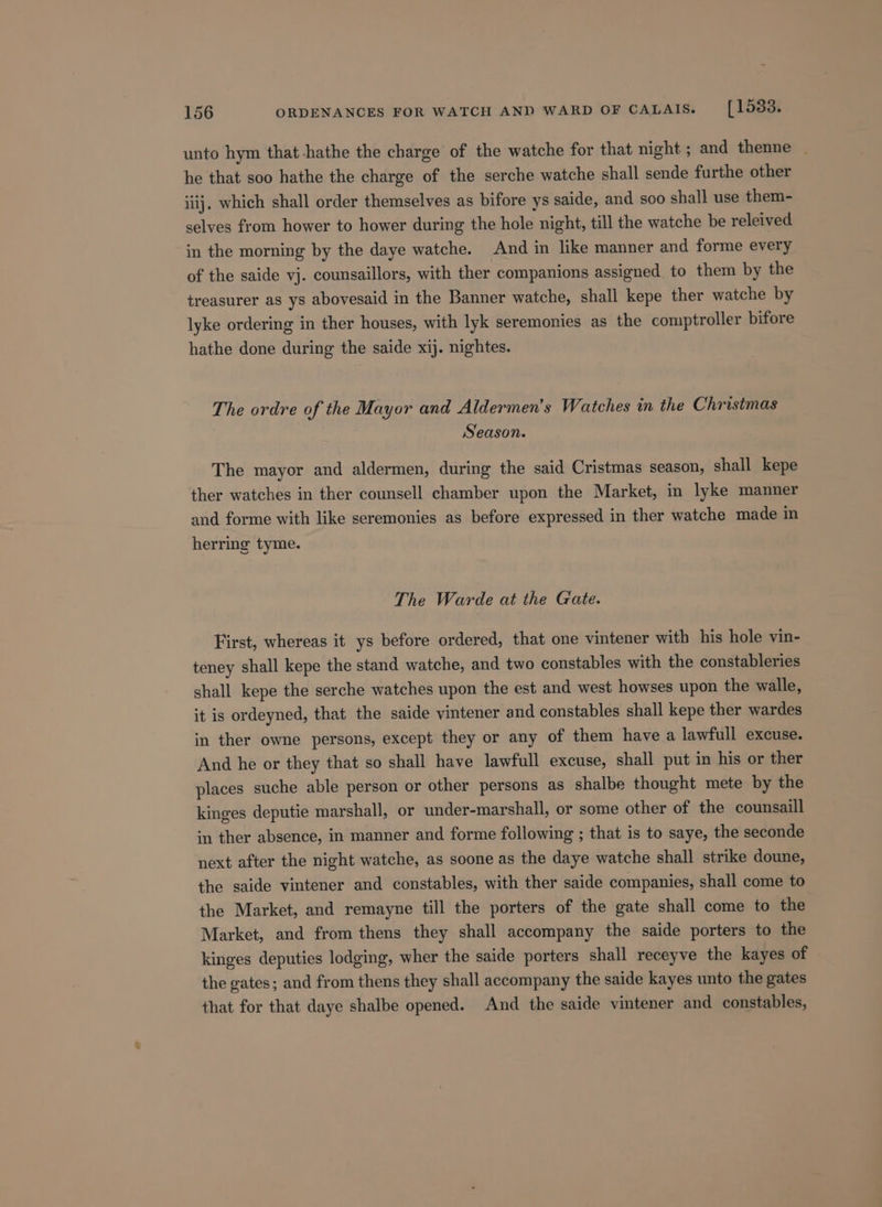 unto hym that-hathe the charge of the watche for that night ; and thenne | he that soo hathe the charge of the serche watche shall sende furthe other iiij. which shall order themselves as bifore ys saide, and soo shall use them- selves from hower to hower during the hole night, till the watche be releived in the morning by the daye watche. And in like manner and forme every of the saide vj. counsaillors, with ther companions assigned to them by the treasurer as ys abovesaid in the Banner watche, shall kepe ther watche by lyke ordering in ther houses, with lyk seremonies as the comptroller bifore hathe done during the saide xij. nightes. The ordre of the Mayor and Aldermen’s Watches in the Christmas Season. The mayor and aldermen, during the said Cristmas season, shall kepe ther watches in ther counsell chamber upon the Market, in lyke manner and forme with like seremonies as before expressed in ther watche made in herring tyme. The Warde at the Gate. First, whereas it ys before ordered, that one vintener with his hole vin- teney shall kepe the stand watche, and two constables with the constableries shall kepe the serche watches upon the est and west howses upon the walle, it is ordeyned, that the saide vintener and constables shall kepe ther wardes in ther owne persons, except they or any of them have a lawfull excuse. And he or they that so shall have lawfull excuse, shall put in his or ther places suche able person or other persons as shalbe thought mete by the kinges deputie marshall, or under-marshall, or some other of the counsaill in ther absence, in manner and forme following ; that is to saye, the seconde next after the night watche, as soone as the daye watche shall strike doune, the saide vintener and constables, with ther saide companies, shall come to the Market, and remayne till the porters of the gate shall come to the Market, and from thens they shall accompany the saide porters to the kinges deputies lodging, wher the saide porters shall receyve the kayes of the gates; and from thens they shall accompany the saide kayes unto the gates that for that daye shalbe opened. And the saide vintener and constables,