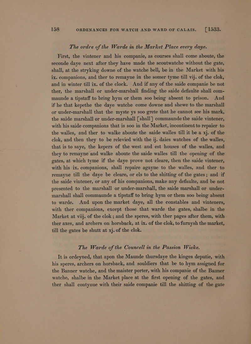 The ordre of the Warde in the Market Place every daye. First, the vintener and his companie, as courses shall come aboute, the seconde daye next after they have made the scoutwatche without the gate, shall, at the stryking downe of the watche bell, be in the Market with his ix. companions, and ther to remayne in the somer tyme till vij. of the clok, and in winter till ix. of the clock. And if any of the saide companie be not ther, the marshall or under-marshall finding the saide defaulte shall com- maunde a tipstaff to bring hym or them soo being absent to prison. And if he that kepethe the daye watche come downe and shewe to the marshall or under-marshall that the myste ys soo grete that he cannot see his mark, the saide marshall or under-marshall [shall] commaunde the saide vintener, with his saide companions that is soo in the Market, incontinent to repaier to the walles, and ther to walke aboute the saide walles till it be a xj. of the clok, and then they to be relevied with the ij. daies watches of the walles, that is to saye, the kepers of the west and est houses of the walles, and they to remayne and walke aboute the saide walles till the opening of the gates, at which tyme if the daye prove not cleare, then the saide vintener, with his ix. companions, shall repaire agayne to the walles, and ther to remayne till the daye be cleare, or els to the shitting of the gates; and if the saide vintener, or any of his companions, make any defaulte, and be not presented to the marshall or under-marshall, the saide marshall or under- marshall shall commaunde a tipstaff to bring hym or them soo being absent to warde, And upon the market daye, all the constables and vinteners, with ther companions, except those that warde the gates, shalbe in the Market at viij. of the clok ; and the speres, with ther pages after them, with ther axes, and archers on horsback, at ix. of the clok, to furnysh the market, till the gates be shutt at xj. of the clok. The Warde of the Councell in the Passion Wieke. It is ordeyned, that apon the Maunde thursdaye the kinges deputie, with his speres, archers on horsback, and souldiers that be to hym assigned for the Banner watche, and the maister porter, with his companie of the Banner watche, shalbe in the Market place at the first opening of the gates, and ther shall contynue with their saide companie till the shitting of the gate