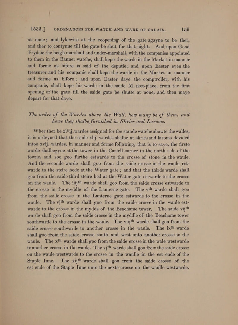 at none; and lykewise at the reopening of the gate agayne to be ther, and ther to contynue till the gate be shut for that night. And upon Good Frydaie the heigh marshall and under-marshall, with the companies appointed to them in the Banner watche, shall kepe the warde in the Market in manner and forme as bifore is said of the deputie; and upon Easter even the treasurer and his companie shall kepe the warde in the Market in manner and forme as bifore; and upon Easter daye the comptroller, with his companie, shall kepe his warde in the saide Murket-place, from the first opening of the gate till the saide gate be shutte at none, and then maye depart for that daye. The ordre of the Wardes above the Wall, how many be of them, and howe they shalbe furnished in Skries and Laroms. Wher ther be xltij. wardes assigned for the stande watche abowte the walles, it is ordeyned that the saide xlij. wardes shalbe at skries and laroms devided intoo xvij. wardes, in manner and forme following, that is to saye, the firste warde shalbegyne at the tower in the Castell corner in the north side of the towne, and soo goo furthe estwarde to the crosse of stone in the waule. And the seconde warde shall goo from the saide crosse in the waule est- warde to the steire hede at the Water gate ; and that the thirde warde shall goo from the saide third steire hed at the Water gate estwarde to the crosse on the waule. ‘The iiij'® warde shall goo from the saide crosse estwarde to the crosse in the myddle of the Lanterne gate. The vt! warde shall goo from the saide crosse in the Lanterne gate estwarde to the crosse in the waule. The vj'® warde shall goo from the saide crosse in the waule est- warde to the crosse in the mydds of the Beachame tower. ‘The saide vij't warde shall goo from the saide crosse in the myddle of the Beachame tower southwarde to the crosse in the waule. The viij'® warde shall goo from the saide crosse southwarde to another crosse in the waule. The ixt® warde shall goo from the saide crosse south and west unto another crosse in the waule. The xt warde shall goo from the saide crosse in the wale westwarde to another crosse in the waule. The xj‘ warde shall goo from the saide crosse on the waule westwarde to the crosse in the waulle in the est ende of the Staple Inne. The xij warde shall goo from the saide crosse of the est ende of the Staple Inne unto the nexte crosse on the waulle westwarde.