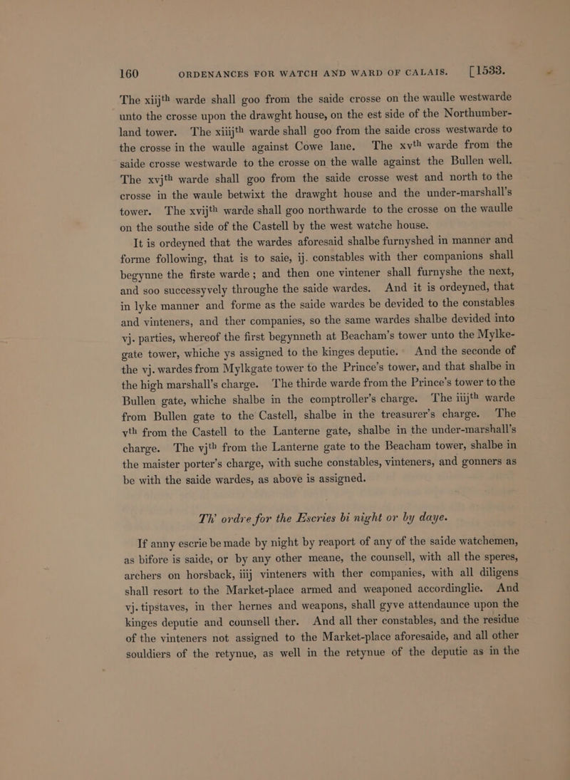 unto the crosse upon the drawght house, on the est side of the Northumber- land tower. The xiiijt® warde shall goo from the saide cross westwarde to the crosse in the waulle against Cowe lane. The xv? warde from the saide crosse westwarde to the crosse on the walle against the Bullen well. The xvjt warde shall goo from the saide crosse west and north to the crosse in the waule betwixt the drawght house and the under-marshall’s tower. The xvijth warde shall goo northwarde to the crosse on the waulle on the southe side of the Castell by the west watche house. It is ordeyned that the wardes aforesaid shalbe furnyshed in manner and forme following, that is to saie, ij. constables with ther companions shall begynne the firste warde ; and then one vintener shall furnyshe the next, and soo successyvely throughe the saide wardes. And it is ordeyned, that in lyke manner and forme as the saide wardes be devided to the constables and vinteners, and ther companies, so the same wardes shalbe devided into vj. parties, whereof the first begynneth at Beacham’s tower unto the Mylke- gate tower, whiche ys assigned to the kinges deputie.- And the seconde of the vj. wardes from Mylkgate tower to the Prince’s tower, and that shalbe in the high marshall’s charge. The thirde warde from the Prince’s tower to the Bullen gate, whiche shalbe in the comptroller’s charge. The ij? warde from Bullen gate to the Castell, shalbe in the treasurer’s charge. The vth from the Castell to the Lanterne gate, shalbe in the under-marshall’s charge. The vj‘&gt; from the Lanterne gate to the Beacham tower, shalbe in the maister porter’s charge, with suche constables, vinteners, and gonners as be with the saide wardes, as above is assigned. Th ordre for the Esscries bi night or by daye. If anny escrie be made by night by reaport of any of the saide watchemen, as bifore is saide, or by any other meane, the counsell, with all the speres, archers on horsback, iiij vinteners with ther companies, with all diligens shall resort to the Market-place armed and weaponed accordinglie. And vj. tipstaves, in ther hernes and weapons, shall gyve attendaunce upon the kinges deputie and counsell ther. And all ther constables, and the residue of the vinteners not assigned to the Market-place aforesaide, and all other souldiers of the retynue, as well in the retynue of the deputie as in the