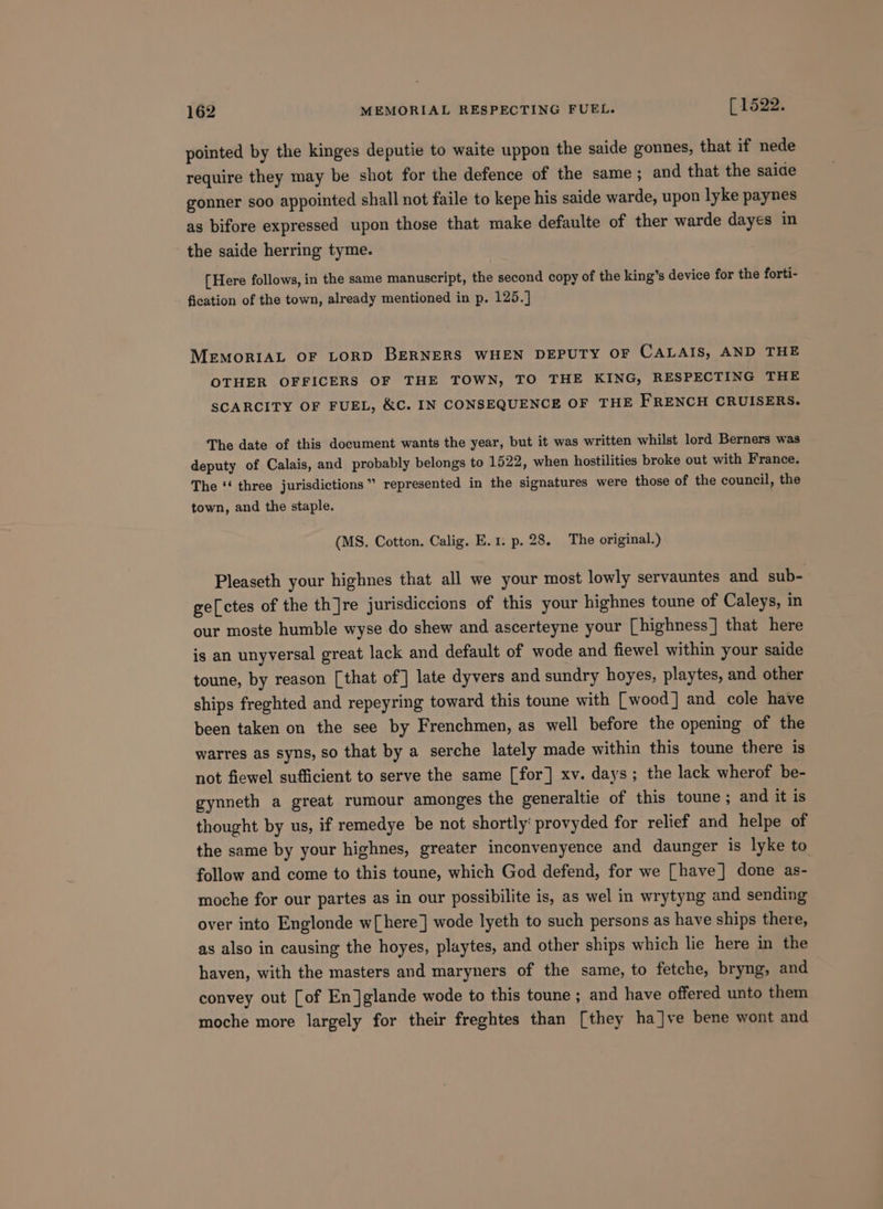 pointed by the kinges deputie to waite uppon the saide gonnes, that if nede require they may be shot for the defence of the same ; and that the saide gonner soo appointed shall not faile to kepe his saide warde, upon lyke paynes as bifore expressed upon those that make defaulte of ther warde dayes in the saide herring tyme. [Here follows, in the same manuscript, the second copy of the king’s device for the forti- fication of the town, already mentioned in p. 125.] MEmMoRIAL OF LORD BERNERS WHEN DEPUTY OF CALAIS, AND THE OTHER OFFICERS OF THE TOWN, TO THE KING, RESPECTING THE SCARCITY OF FUEL, &amp;C. IN CONSEQUENCE OF THE FRENCH CRUISERS. The date of this document wants the year, but it was written whilst lord Berners was deputy of Calais, and probably belongs to 1522, when hostilities broke out with France. The ‘‘ three jurisdictions” represented in the signatures were those of the council, the town, and the staple. (MS. Cotton. Calig. E.1. p. 28. The original.) Pleaseth your highnes that all we your most lowly servauntes and sub- ge[ctes of the th]re jurisdiccions of this your highnes toune of Caleys, in our moste humble wyse do shew and ascerteyne your [highness] that here is an unyversal great lack and default of wode and fiewel within your saide toune, by reason [that of] late dyvers and sundry hoyes, playtes, and other ships freghted and repeyring toward this toune with [wood] and cole have been taken on the see by Frenchmen, as well before the opening of the warres as syns, so that by a serche lately made within this toune there is not fiewel sufficient to serve the same [for] xv. days; the lack wherof be- gynneth a great rumour amonges the generaltie of this toune ; and it is thought by us, if remedye be not shortly‘ provyded for relief and helpe of the same by your highnes, greater inconvenyence and daunger is lyke to follow and come to this toune, which God defend, for we [have] done as- moche for our partes as in our possibilite is, as wel in wrytyng and sending over into Englonde w[here] wode lyeth to such persons as have ships there, as also in causing the hoyes, playtes, and other ships which lie here in the haven, with the masters and maryners of the same, to fetche, bryng, and convey out [of En]glande wode to this toune ; and have offered unto them moche more largely for their freghtes than [they ha]ve bene wont and