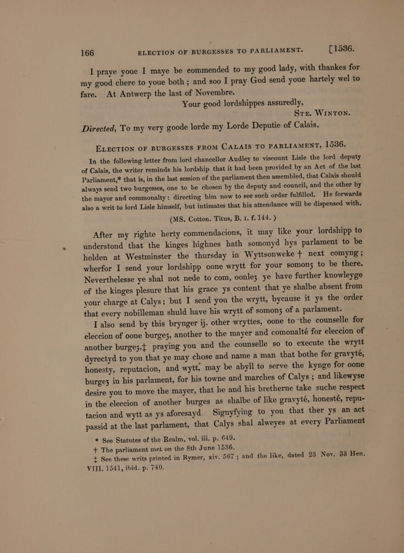 I praye youe I maye be commended to my good lady, with thankes for my good chere to youe both ; and soo I pray God send youe hartely wel to fare. At Antwerp the last of Novembre. Your good lordshippes assuredly, Ste. WINTON. Directed, To my very goode lorde my Lorde Deputie of Calais. ELECTION OF BURGESSES FROM CALAIS TO PARLIAMENT, 1536. In the following letter from lord chancellor Audley to viscount Lisle the lord deputy of Calais, the writer reminds his lordship that it had been provided by an Act of the last Parliament,* that is, in the last session of the parliament then assembled, that Calais should always send two burgesses, one to be chosen by the deputy and council, and the other by the mayor and commonalty: directing him now to see such order fulfilled. He forwards also a writ to lord Lisle himself, but intimates that his attendance will be dispensed with. (MS. Cotton. Titus, B. 1. f. 144. ) After my righte herty commendacions, it may like your lordshipp to understond that the kinges highnes hath somonyd hys parlament to be holden at Westminster the thursday in Wyttsonweke + next comyng; wherfor I send your lordshipp oone wrytt for your somon3 to be there. Neverthelesse ye shal not nede to com, oonle; ye have further knowleyge of the kinges plesure that his grace ys content that ye shalbe absent from your charge at Calys; but I send you the wrytt, bycause it ys the order that every nobilleman shuld have his wrytt of somon3 of a parlament. I also send by this brynger ij. other wryttes, oone to ‘the counselle for eleccion of oone burge3, another to the mayer and comonalté for eleccion of another burge3,t praying you and the counselle so to execute the wrytt dyrectyd to you that ye may chose and name a man that bothe for gravyté, honesty, reputacion, and wytt, may be abyll to serve the kynge for oone burge3 in his parlament, for his towne and marches of Calys ; and likewyse desire you to move the mayer, that he and his bretherne take suche respect ‘n the eleccion of another burges as shalbe of like gravyté, honesté, repu- tacion and wytt as ys aforesayd. Signyfying to you that ther ys an act passid at the last parlament, that Calys shal alweyes at every Parliament * See Statutes of the Realm, vol. iii. p. 649. + The parliament met on the 8th June 1536. + See these writs printed in Rymer, xiv. 567; and the like, dated 23 Nov. 33 Hen. VIII. 1541, ibid. p. 740.