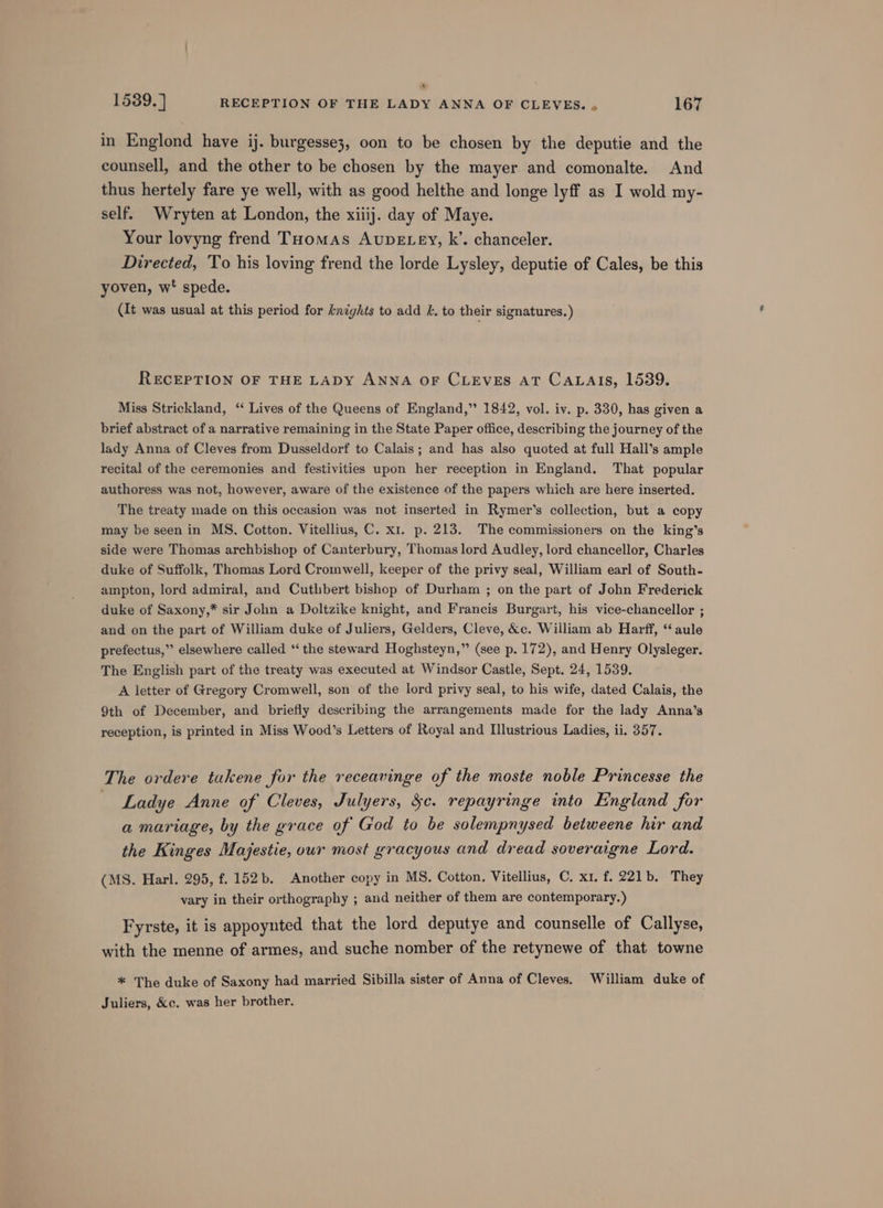 x 1539. ] RECEPTION OF THE LADY ANNA OF CLEVES. . 167 in Englond have ij. burgesse3, oon to be chosen by the deputie and the counsell, and the other to be chosen by the mayer and comonalte. And thus hertely fare ye well, with as good helthe and longe lyff as I wold my- self. Wryten at London, the xiiij. day of Maye. Your lovyng frend Tuomas AUDELEY, k’. chanceler. Directed, To his loving frend the lorde Lysley, deputie of Cales, be this yoven, w' spede. (It was usual at this period for knights to add &amp;. to their signatures. ) RECEPTION OF THE LADY ANNA OF CLEVES AT CALAIS, 1539. Miss Strickland, ‘ Lives of the Queens of England,” 1842, vol. iv. p. 330, has given a brief abstract of a narrative remaining in the State Paper office, describing the journey of the lady Anna of Cleves from Dusseldorf to Calais; and has also quoted at full Hall’s ample recital of the ceremonies and festivities upon her reception in England. That popular authoress was not, however, aware of the existence of the papers which are here inserted. The treaty made on this occasion was not inserted in Rymer’s collection, but a copy may be seen in MS. Cotton. Vitellius, C. x1. p. 213. The commissioners on the king’s side were Thomas archbishop of Canterbury, Thomas lord Audley, lord chancellor, Charles duke of Suffolk, Thomas Lord Cromwell, keeper of the privy seal, William earl of South- ampton, lord admiral, and Cuthbert bishop of Durham ; on the part of John Frederick duke of Saxony,* sir John a Doltzike knight, and Francis Burgart, his vice-chancellor ; and on the part of William duke of Juliers, Gelders, Cleve, &amp;c. William ab Harff, “aule prefectus,” elsewhere called ‘the steward Hoghsteyn,” (see p. 172), and Henry Olysleger. The English part of the treaty was executed at Windsor Castle, Sept. 24, 1539. A letter of Gregory Cromwell, son of the lord privy seal, to his wife, dated Calais, the 9th of December, and briefly describing the arrangements made for the lady Anna’s reception, is printed in Miss Wood’s Letters of Royal and Illustrious Ladies, ii. 357. The ordere takene for the receavinge of the moste noble Princesse the — Ladye Anne of Cleves, Julyers, $c. repayringe into England for a mariage, by the grace of God to be solempnysed betweene hir and the Kinges Majestie, our most gracyous and dread soveraigne Lord. (MS. Harl. 295, f. 152b. Another copy in MS. Cotton. Vitellius, C. x1. f. 221b. They vary in their orthography ; and neither of them are contemporary.) Fyrste, it is appoynted that the lord deputye and counselle of Callyse, with the menne of armes, and suche nomber of the retynewe of that towne * The duke of Saxony had married Sibilla sister of Anna of Cleves. William duke of Juliers, &amp;c. was her brother.