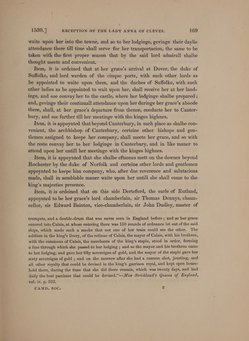 waite upon her into the towne, and so to her lodginge, gevinge their daylie attendance there till time shall serve for her transportacion, the same to be taken with the first proper season that by the said lord admirall shalbe thought meete and convenient. Item, it is ordeined that at her grace’s arrival at Dover, the duke of Suffolke, and lord warden of the cinque ports, with such other lords as be appointed to waite upon them, and the duches of Suffolke, with such other ladies as be appointed to wait upon her, shall receive her at her land- inge, and soe convay her to the castle, where her lodginge shalbe prepared ; and, gevinge their continuall attendance upon her duringe her grace’s aboode there, shall, at her grace’s departure from thence, conducte her to Canter- bury, and soe further till her meatinge with the kinges highnes. Item, it is appoynted that beyond Canterbury, in such place as shalbe con- venient, the archbishop of Canterbury, certeine other bishops and gen- tlemen assigned to keepe her company, shall meete her grace, and so with the reste convay her to her lodginge in Canterbury, and in like maner to attend upon her untill her meetinge with the kinges highnes. Item, it is appoynted that she shalbe eftsones mett on the downes beyond Rochester by the duke of Norfolk and certeine other lords and gentlemen appoynted to keepe him company, who, after due reverence and salutacions made, shall in semblable maner waite upon her untill she shall come to the king’s majesties presence. Item, it is ordeined that on this side Derteford, the earle of Rotiand: appoynted to be her grace’s lord chamberlain, sir Thomas Dennys, chaun- cellor, sir Edward Bainton, vice-chamberlain, sir John Dudley, master of trumpets, and a double-drum that was never seen in England before ; and so her grace entered into Calais, at whose entering there was 150 rounds of ordnance let out of the said ships, which made such a smoke that not one of her train could see the other. The soldiers in the king’s livery, of the retinue of Calais, the mayor of Calais, with his brethren, with the commons of Calais, the merchants of the king’s staple, stood in order, forming a line through which she passed to her lodging ; and so the mayor and his brethren came to her lodging, and gave her fifty sovereigns of gold, and the mayor of the staple gave her sixty sovereigns of gold ; and on the morrow after she had a cannon shot, jousting, and all other royalty that could be devised in the king’s garrison royal, and kept open house- hold there, during the time that she did there remain, which was twenty days, and had daily the best pastimes that could be devised.”—Miss Strickland’s Queens of England, vol. iv. p. 332. CAMD. SOC. Z