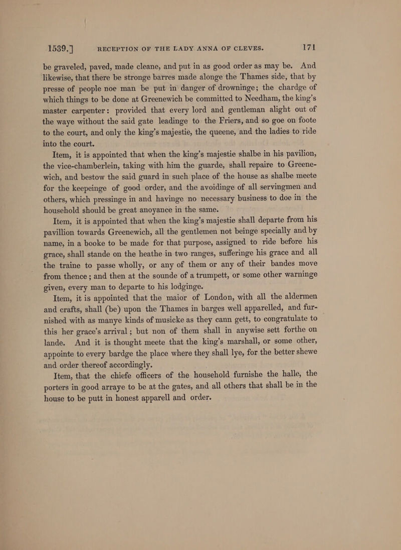 be graveled, paved, made cleane, and put in as good order as may be. And likewise, that there be stronge barres made alonge the Thames side, that by presse of people noe man be put in danger of drowninge; the chardge of which things to be done at Greenewich be committed to Needham, the king’s master carpenter: provided that every lord and gentleman alight out of the waye without the said gate leadinge to the Friers, and so goe on foote to the court, and only the king’s majestie, the queene, and the ladies to ride into the court. Item, it is appointed that when the king’s majestie shalbe in his pavilion, the vice-chamberlein, taking with him the guarde, shall repaire to Greene- wich, and bestow the said guard in such place of the house as shalbe meete for the keepeinge of good order, and the avoidinge of all servingmen and others, which pressinge in and havinge no necessary business to doe in the household should be great anoyance in the same. Item, it is appointed that when the king’s majestie shall departe from his pavillion towards Greenewich, all the gentlemen not beinge specially and by name, in a booke to be made for that purpose, assigned to ride before his grace, shall stande on the heathe in two ranges, sufferinge his grace and all the traine to passe wholly, or any of them or any of their bandes move from thence ; and then at the sounde of a trumpett, or some other warninge given, every man to departe to his lodginge. Item, it is appointed that the maior of London, with all the aldermen and crafts, shall (be) upon the Thames in barges well apparelled, and fur- nished with as manye kinds of musicke as they cann gett, to congratulate to this her grace’s arrival; but non of them shall in anywise sett forthe on lande. And it is thought meete that the king’s marshall, or some other, appointe to every bardge the place where they shall lye, for the better shewe and order thereof accordingly. Item, that the chiefe officers of the household furnishe the halle, the porters in good arraye to be at the gates, and all others that shall be in the house to be putt in honest apparell and order.