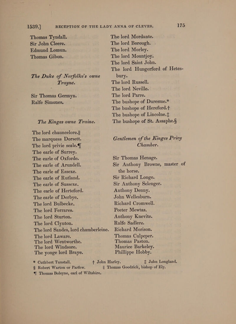 1539.] Thomas Tyndall. Sir John Cleere. Edmund Lomun. Thomas Gibon. The Duke of Norfolke's owne Trayne. Sir Thomas Germyn. Ralfe Simones. The Kinges owne Traine. The lord chauncelore.|| The marquess Dorsett. The lord privie seale.{] The earle of Surrey. The earle of Oxforde. The earle of Arundell. The earle of Essexe. The earle of Rutland. The earle of Sussexe. The earle of Herteford. The earle of Derbye. The lord Bulbecke. The lord Ferrares. The lord Sturton. The lord Clynton. The lord Sandes, lord chamberleine. The lord Laware. The lord Wentworthe. The lord Windsore. The yonge lord Braye. * Cuthbert Tunstall. § Robert Warton or Parfew. “| Thomas Boleyne, earl of Wiltshire, 175 The lord Mordante. The lord Borough. The lord Morley. The lord Mountjoy. The lord Saint John. The lord Hungerford of Hetes- bury. The lord Russell. The lord Neville. The lord Parre. The bushope of Duresme.* The bushope of Hereford.t The bushope of Lincolne. ft The bushope of St. Assaphe.§ Gentlemen of the Kinges Privy Chamber. Sir Thomas Henage. Sir Anthony Browne, master of the horse. Sir Richard Longe. Sir Anthony Selenger. Anthony Denny. John Wellesburn. Richard Cromwell. Peeter Mewtas. Anthony Knevite. Ralfe Sadlere. Richard Morison. Thomas Culpeper. Thomas Paston. Maurice Barkeley. Phillippe Hobby. t+ John Longland.