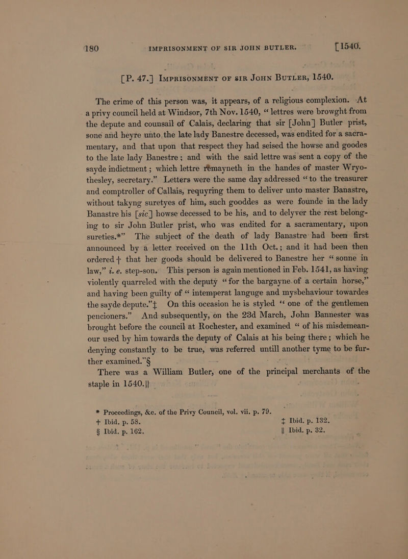 [P. 47.] ImpRIsONMENT OF sIR JoHN BuTLer, 1540. The crime of this person was, it appears, of a religious complexion. -At a privy council held at Windsor, 7th Nov. 1540, “lettres were browght from the depute and counsail of Calais, declaring that sir [John] Butler prist, sone and heyre unto. the late lady Banestre decessed, was endited for a sacra- mentary, and that upon that respect they had seised the howse and goodes to the late lady Banestre; and with the said lettre was sent a copy of the sayde indictment ; which lettre remayneth in the handes of master Wryo- thesley, secretary.” Letters were the same day addressed “‘to the treasurer and comptroller of Callais, requyring them to deliver unto master Banastre, without takyng suretyes of him, such gooddes as were founde im the lady Banastre his [sic] howse decessed to be his, and to delyver the rest belong- ing to sir John Butler prist, who was endited for a sacramentary, upon sureties.*” The subject of the death of lady Banastre had been first announced by a letter received on the 11th Oct.; and it had been then ordered + that her goods should be delivered to Banestre her “sonne in law,” ¢. e. step-son. This person is again mentioned in Feb. 1541, as having violently quarreled with the deputy “for the bargayne.of a certain horse,” and having been guilty of “ intemperat languge and mysbehaviour towardes the sayde depute.” On this oceasion he is styled ‘‘ one of the gentlemen pencioners.” And subsequently, on the 23d March, John Bannester was brought before the council at Rochester, and examined “ of his misdemean- our used by him towards the deputy of Calais at his being there; which he denying constantly to be true, was referred untill another tyme to be fur- ther examined.”§ . There was a William Butler, one of the principal merchants of the staple in 1540.|} . * Proceedings, &amp;c. of the Privy Council, vol. vii. p. 79. : + Ibid. p. 58. + Ibid. p. 132. § Ibid. p. 162. || Ibid. p. 32.