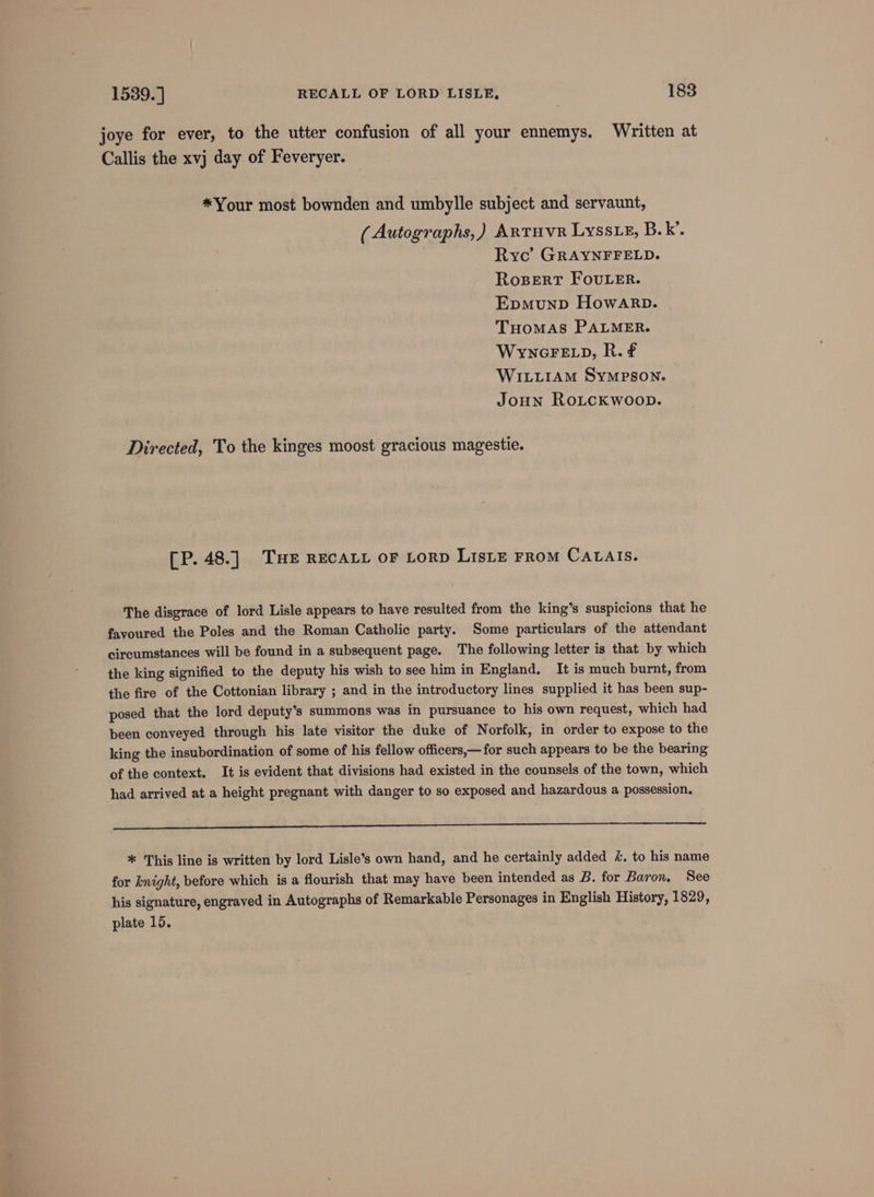 joye for ever, to the utter confusion of all your ennemys. Written at Callis the xvj day of Feveryer. *Your most bownden and umbylle subject and servaunt, (Autographs,) Artuvr Lyssx, B.k’. Ryc’ GRAYNFFELD. RosertT FouLeEr. Epmunp HowArpb. THOMAS PALMER. WyncGFELD, R. € WILLIAM SYMPSON. Joun RoLcKwoop. Directed, To the kinges moost gracious magestie. [P. 48.] THe RECALL oF Lorp LisLE FRoM CaLais. The disgrace of lord Lisle appears to have resulted from the king’s suspicions that he favoured the Poles and the Roman Catholic party. Some particulars of the attendant circumstances will be found in a subsequent page. The following letter is that by which the king signified to the deputy his wish to see him in England. It is much burnt, from the fire of the Cottonian library ; and in the introductory lines supplied it has been sup- posed that the lord deputy’s summons was in pursuance to his own request, which had been conveyed through his late visitor the duke of Norfolk, in order to expose to the king the insubordination of some of his fellow officers,— for such appears to be the bearing of the context. It is evident that divisions had existed in the counsels of the town, which had arrived at a height pregnant with danger to so exposed and hazardous a possession. SS EE ee _ O_O * This line is written by lord Lisle’s own hand, and he certainly added &amp;. to his name for knight, before which is a flourish that may have been intended as B. for Baron. See his signature, engraved in Autographs of Remarkable Personages in English History, 1829, plate 15.