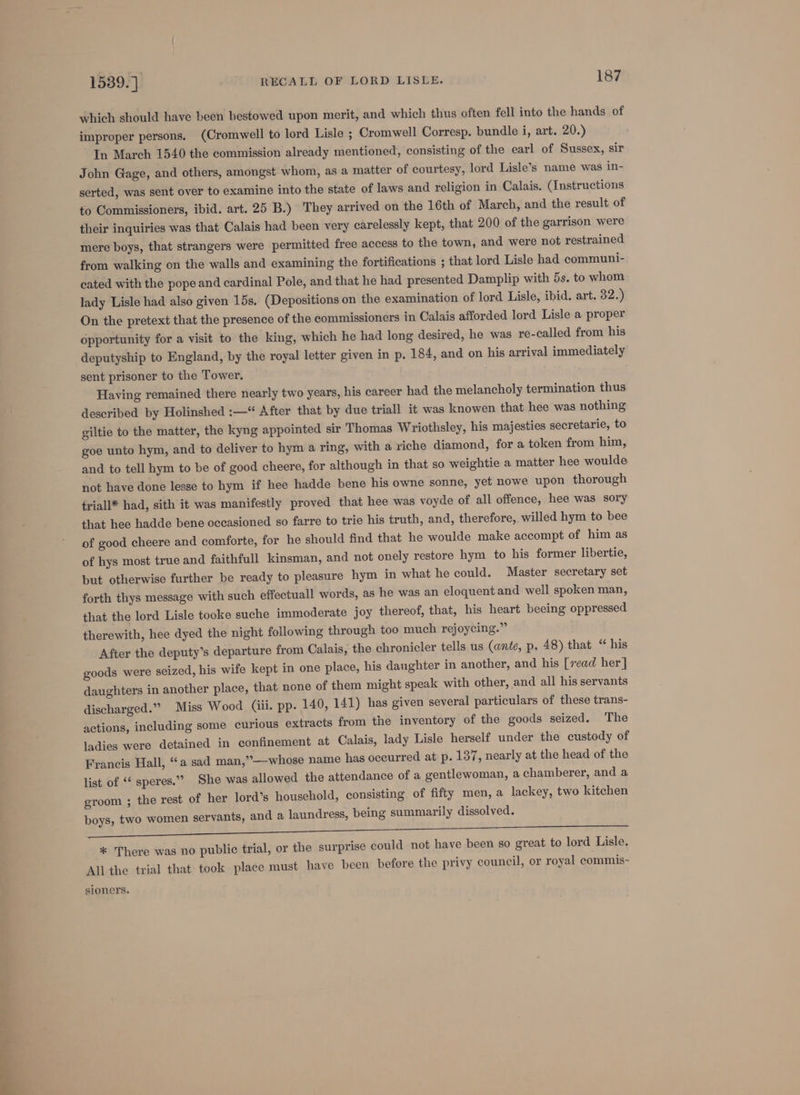 which should have been bestowed upon merit, and which thus often fell into the hands of improper persons. (Cromwell to lord Lisle ; Cromwell Corresp. bundle i, art. 20.) In March 1540 the commission already mentioned, consisting of the earl of Sussex, sir John Gage, and others, amongst whom, as a matter of courtesy, lord Lisle’s name was in- serted, was sent over to examine into the state of laws and religion in Calais. (Instructions to Commissioners, ibid. art. 25 B.) They arrived on the 16th of March, and the result of their inquiries was that Calais had been very carelessly kept, that 200 of the garrison were mere boys, that strangers were permitted free access to the town, and were not restrained from walking on the walls and examining the fortifications ; that lord Lisle had communi- cated with the pope and cardinal Pole, and that he had presented Damplip with 5s. to whom lady Lisle had also given 15s. (Depositions on the examination of lord Lisle, ibid. art. 32.) On the pretext that the presence of the commissioners in Calais afforded lord Lisle a proper opportunity for a visit to the king, which he had long desired, he was re-called from his deputyship to England, by the royal letter given in p. 184, and on his arrival immediately sent prisoner to the Tower. Having remained there nearly two years, his career had the melancholy termination thus described by Holinshed :—“ After that by due triall it was knowen that hee was nothing giltie to the matter, the kyng appointed sir Thomas Wriothsley, his majesties secretarie, to goe unto hym, and to deliver to hym a ring, with a riche diamond, for a token from him, and to tell hym to be of good cheere, for although in that so weightie a matter hee woulde not have done lesse to hym if hee hadde bene his owne sonne, yet nowe upon thorough triall* had, sith it was manifestly proved that hee was voyde of all offence, hee was sory that hee hadde bene occasioned so farre to trie his truth, and, therefore, willed hym to bee of good cheere and comforte, for he should find that he woulde make accompt of him as of hys most true and faithful kinsman, and not onely restore hym to his former libertie, but otherwise further be ready to pleasure hym in what he could. Master secretary set forth thys message with such effectuall words, as he was an eloquent and well spoken man, that the lord Lisle tooke suche immoderate joy thereof, that, his heart beeing oppressed therewith, hee dyed the night following through too much rejoycing.” After the deputy’s departure from Calais, the chronicler tells us (ante, p. 48) that “ his goods were seized, his wife kept in one place, his daughter in another, and his [read her] daughters in another place, that none of them might speak with other, and all his servants discharged.” Miss Wood (iii. pp. 140, 141) has given several particulars of these trans- actions, including some curious extracts from the inventory of the goods seized. The ladies were detained in confinement at Calais, lady Lisle herself under the custody of Francis Hall, “a sad man,”—whose name has occurred at p. 137, nearly at the head of the list of ‘¢ speres.” She was allowed the attendance of a gentlewoman, a chamberer, and a groom ; the rest of her lord’s household, consisting of fifty men, a lackey, two kitchen boys, two women servants, and a laundress, being summarily dissolved. * There was no public trial, or the surprise could not have been so great to lord Lisle. Allthe trial that took place must have been before the privy council, or royal commis- sioners.