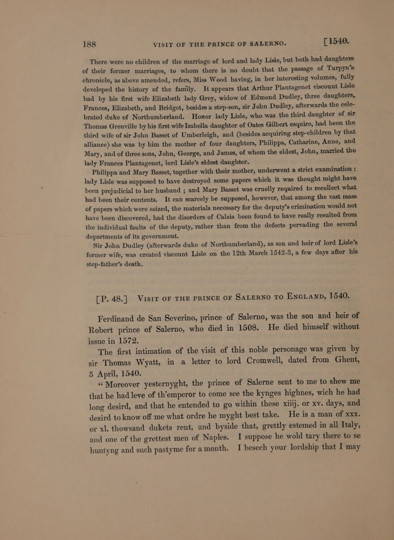 There were no children of the marriage of lord and lady Lisle, but both had daughters of their former marriages, to whom there is no doubt that the passage of Turpyn’s chronicle, as above amended, refers, Miss Wood having, in her interesting volumes, fully developed the history of the family. It appears that Arthur Plantagenet viscount Lisle had by his first wife Elizabeth lady Grey, widow of Edmond Dudley, three daughters, Frances, Elizabeth, and Bridget, besides a step-son, sir John Dudley, afterwards the cele- brated duke of Northumberland. Honor lady Lisle, who was the third daughter of sir Thomas Grenville by his first wife Isabella daughter of Oates Gilbert esquire, had been the third wife of sir John Basset of Umberleigh, and (besides acquiring step-children by that alliance) she was by him the mother of four daughters, Philippa, Catharine, Anne, and Mary, and of three sons, John, George, and James, of whom the eldest, John, married the lady Frances Plantagenet, lord Lisle’s eldest daughter. Philippa and Mary Basset, together with their mother, underwent a strict examination : lady Lisle was supposed to have destroyed some papers which it was thought might have been prejudicial to her husband ; and Mary Basset was cruelly required to recollect what had been their contents. It can scarcely be supposed, however, that among the vast mass of papers which were seized, the materials necessary for the deputy’s crimination would not have been discovered, had the disorders of Calais. been found to have really resulted from the individual faults of the deputy, rather than from the defects pervading the several departments of its government. Sir John Dudley (afterwards duke of Northumberland), as son and heir of lord Lisle’s former wife, was created viscount Lisle on the 12th March 1542-3, a few days after his step-father’s death. [P. 48.] Visir OF THE PRINCE OF SALERNO TO ENGLAND, 1540. Ferdinand de San Severino, prince of Salerno, was the son and heir of Robert prince of Salerno, who died in 1508. He died himself without issue in 1572. The first intimation of the visit of this noble personage was given by sir Thomas Wyatt, in a letter to lord Cromwell, dated from Ghent, 5 April, 1540. “Moreover yesternyght, the prince of Salerne sent to me to shew me that he had leve of th’emperor to come see the kynges highnes, wich he had long desird, and that he entended to go within these xiiij. or xv. days, and desird to know off me what ordre he myght best take. He is a man of xxx. or xl. thowsand dukets rent, and byside that, grettly estemed in all Italy, and one of the grettest men of Naples. I suppose he wold tary there to se huntyng and such pastyme for amonth. I besech your lordship that I may