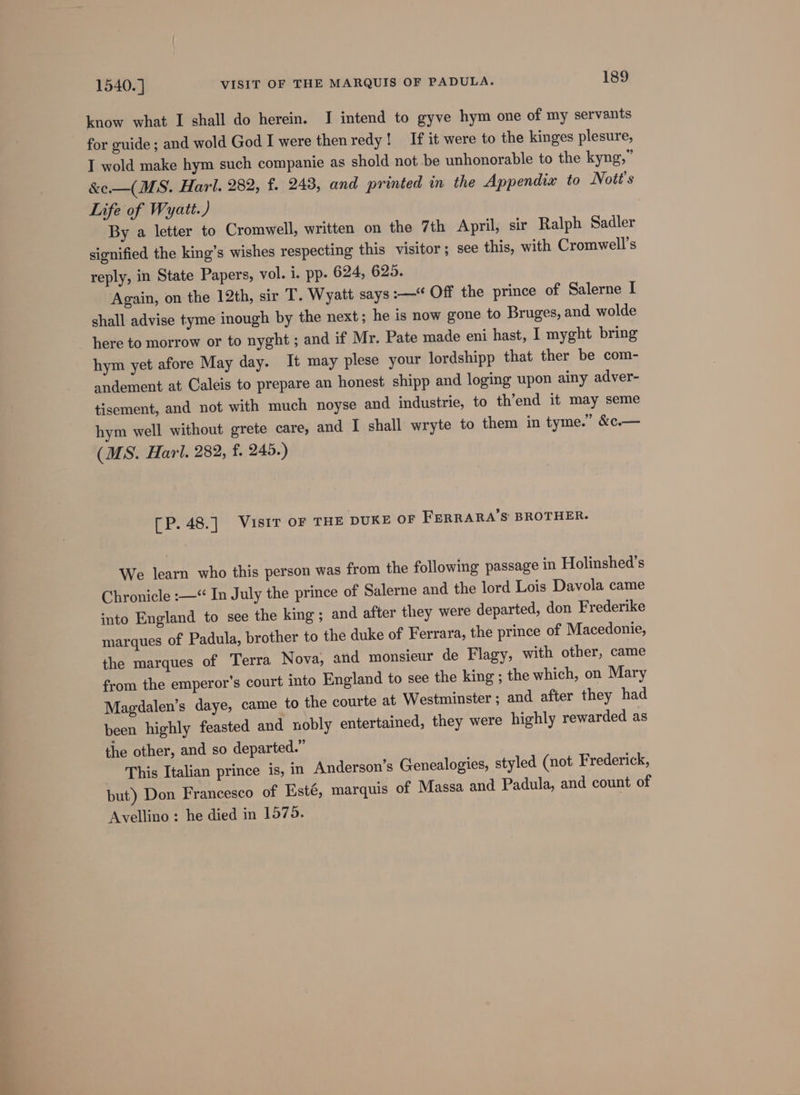 know what I shall do herein. I intend to gyve hym one of my servants for guide ; and wold God I were then redy ! If it were to the kinges plesure, I wold make hym such companie as shold not be unhonorable to the kyng,” &amp;e—(MS. Harl. 282, f. 248, and printed in the Appendia to Nott’s Life of Wyatt.) By a letter to Cromwell, written on the 7th April, sir Ralph Sadler signified the king’s wishes respecting this visitor; see this, with Cromwell's reply, in State Papers, vol. i. pp. 624, 625. Again, on the 12th, sir T. Wyatt says :—“ Off the prince of Salerne I shall advise tyme inough by the next; he is now gone to Bruges, and wolde here to morrow or to nyght ; and if Mr. Pate made eni hast, I myght bring hym yet afore May day. It may plese your lordshipp that ther be com- andement at Caleis to prepare an honest shipp and loging upon ainy adver- tisement, and not with much noyse and industrie, to th’end it may seme hym well without grete care, and I shall wryte to them in tyme.’ &amp;c.— (MS. Harl. 282, f. 245.) [P.48.] Visir oF THE DUKE OF FERRARA’S' BROTHER. We learn who this person was from the following passage in Holinshed’s Chronicle :—* In July the prince of Salerne and the lord Lois Davola came into England to see the king ; and after they were departed, don Frederike marques of Padula, brother to the duke of Ferrara, the prince of Macedonie, the marques of Terra Nova, and monsieur de Flagy, with other, came from the emperor’s court into England to see the king ; the which, on Mary Magdalen’s daye, came to the courte at Westminster; and after they had been highly feasted and nobly entertained, they were highly rewarded as the other, and so departed.” This Italian prince is, in Anderson’s Genealogies, styled (not Frederick, but) Don Francesco of Esté, marquis of Massa and Padula, and count of Avellino : he died in 1570.