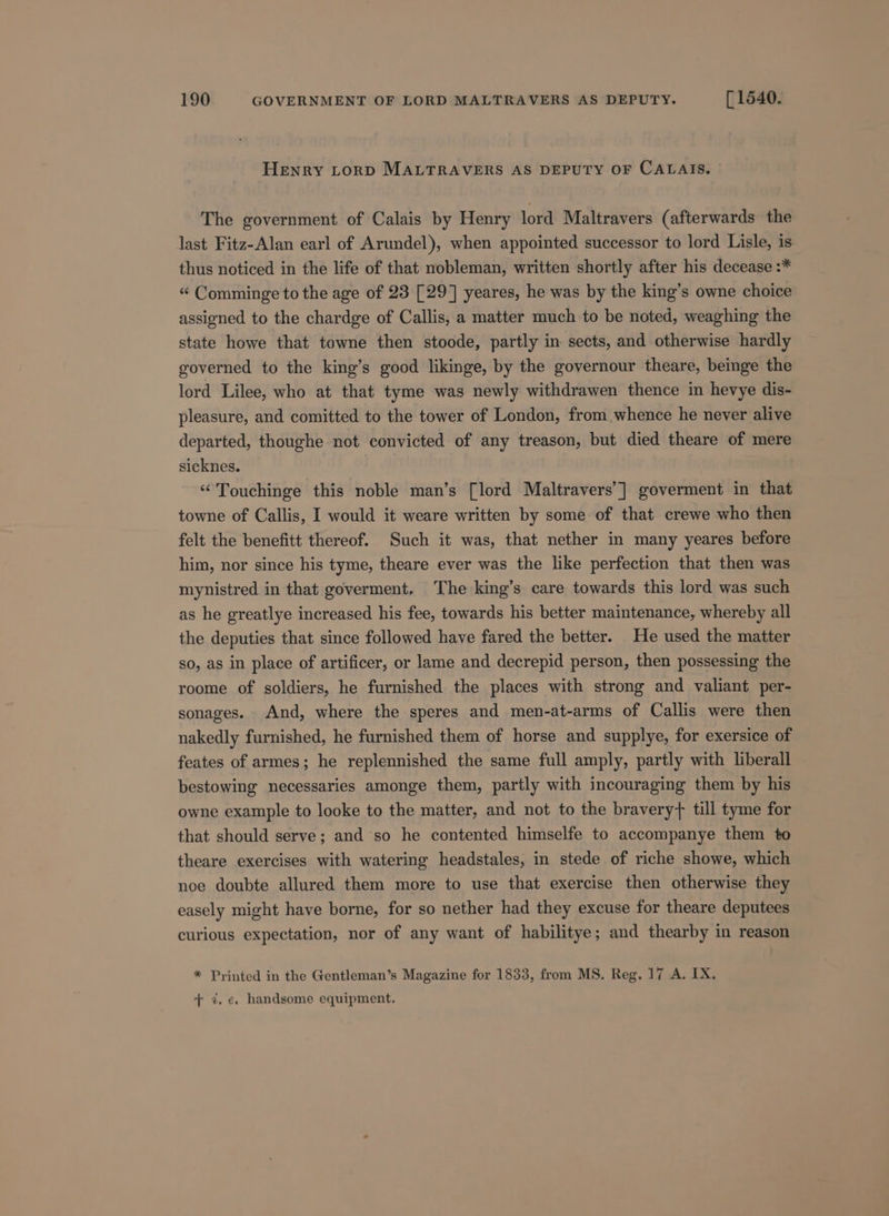 Henry LoRD MALTRAVERS AS DEPUTY OF CALAIS. The government of Calais by Henry lord Maltravers (afterwards the last Fitz-Alan earl of Arundel), when appointed successor to lord Lisle, is thus noticed in the life of that nobleman, written shortly after his decease :* “ Comminge to the age of 23 [29] yeares, he was by the king’s owne choice assigned to the chardge of Callis, a matter much to be noted, weaghing the state howe that towne then stoode, partly in sects, and otherwise hardly governed to the king’s good likinge, by the governour theare, beinge the lord Lilee, who at that tyme was newly withdrawen thence in hevye dis- pleasure, and comitted to the tower of London, from whence he never alive departed, thoughe not convicted of any treason, but died theare of mere sicknes. “ Touchinge this noble man’s [lord Maltravers’] goverment in that towne of Callis, I would it weare written by some of that crewe who then felt the benefitt thereof. Such it was, that nether in many yeares before him, nor since his tyme, theare ever was the like perfection that then was mynistred in that goverment. The king’s care towards this lord was such as he greatlye increased his fee, towards his better maintenance, whereby all the deputies that since followed have fared the better. He used the matter so, as in place of artificer, or lame and decrepid person, then possessing the roome of soldiers, he furnished the places with strong and valiant per- sonages. And, where the speres and men-at-arms of Callis were then nakedly furnished, he furnished them of horse and supplye, for exersice of feates of armes; he replennished the same full amply, partly with liberall bestowing necessaries amonge them, partly with incouraging them by his owne example to looke to the matter, and not to the bravery} till tyme for that should serve; and so he contented himselfe to accompanye them to theare exercises with watering headstales, in stede of riche showe, which noe doubte allured them more to use that exercise then otherwise they easely might have borne, for so nether had they excuse for theare deputees curious expectation, nor of any want of habilitye; and thearby in reason * Printed in the Gentleman’s Magazine for 1833, from MS. Reg. 17 A. IX. + ¢. e. handsome equipment.