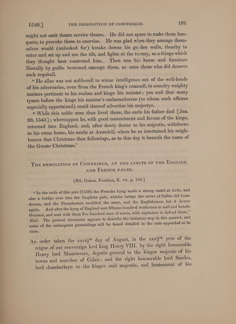 ee — might not omit theare service theare. He did not spare to make them ban- quets, to provoke them to exercise. He was glad when they amonge them- selves would (unlooked for) breake downe his garden walls, thearby to enter and set up and use the tilt, and fighte at the turney, as a thinge which they thought best contented him. Then was his horse and furniture liberally by guifte bestowed amonge them, as unto those who did deserve such requitall. «“ He allso was not unliberall to winne intelligence out of the well-heade of his adversaries, even from the French king’s counsell, in soundry waighty matters pertinent to his realme and kinge his maister; yea and that many tymes before the kinge his maister’s embassadoures (to whom such affaires especially appertained) could thereof advertise his majestye. « While this noble man thus lived there, the earle his father died [Jan. 23, 1543]; whereuppon he, with good contentment and favour of the kinge, returned into England, and, after dewty donne to his majestie, withdrewe to his owne home, his castle at Arundell, where he so intertained his neigh- boures that Christmas then followinge, as to this day it beareth the name of the Greate Christmas.” THE DEMOLITION OF COWBRIDGE, AT THE LIMITS OF THE ENGLISH AND FRENCH PALES. (MS. Cotton. Faustina, E. vil. p. 109.) “In the ende of this yere (1540) the Frenche kyng made a strong castel at Arde, and also a bridge over into the Englishe pale, whiche bridge the crewe of Calice did beate downe, and the Frenchemen recdified the same, and the Englishemen bet it downe again, And after the kyng of England sent fifteene hundred workemen to wall and fortefie Guysnes, and sent with them five hundred men of warre, with capitaines to defend them.” Hall. The present document appears to describe the initiatory step in this quarrel, and some of the subsequent proceedings will be found detailed in the note appended at its close. An order taken the xxviijt day of August, in the xxxijth yere of the reigne of our souveraign lord king Henry VUI. by the right honourable Henry lord Mautravers, deputie general to the kinges majestie of his towne and marches of Calais ; and the right honourable lord Sandes, lord chamberlayn to the kinges said majestie, and lieutenaunt of his