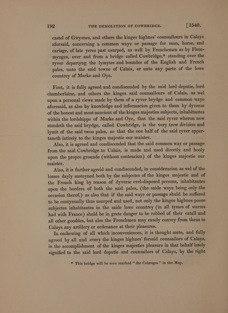 castel of Gwysnes, and others the kinges highnes’ counsailours in Calays aforsaid, concerning a common waye or passage for man, horse, and cariage, of late yeres past usurped, as well by Frenchemen as by Flem- mynges, over and from a bridge called Cowbridge,* standing over the ryver departyng the lymytes and boundes of the English and French pales, unto the said towne of Calais, or unto any parte of the lowe countrey of Marke and Oye. First, it is fully agreed and condiscended by the said lord deputie, lord chamberlaine, and others the kinges said counsailours of Calais, as wel upon a personal viewe made by them of a ryver brydge and common waye aforesaid, as also by knowledge and informacion given to them by dyverse of the honest and most auncient of the kinges majesties subjects, inhabitantes within the lordshipps of Marke and Oye, that the said ryver wheron now standeth the said brydge, called Cowbridge, is the very trew division and lymit of the said twoo pales, so that the one half of the said ryver apper- taneth intirely to the kinges majestie our maister. Also, it is agreed and condiscended that the said common way or passage from the said Cowbridge to Calais, is made and used directly and hooly upon the propre grounde (without contencion) of the kinges majestie our maister. Also, it is further agreid and condiscended, in consideracion as wel of the losses dayly susteyned both by the subjectes of the kinges majestie and of the French king by reason of dyverse evel-disposed persons, inhabitantes upon the bordres of both the said pales, (the saide waye being only the occasion therof,) as also that if the said waye or passage shuld be suffered to be contynually thus usurped and used, not only the kinges highnes poore subjectes inhabitantes in the saide lowe countrey (in all tymes of warres had with France) shuld be in grete danger to be robbed of their catall and all other gooddes, but also the Frenchmen may easely convey from thens to Calays any artillery or ordenance at their pleasures. In eschewing of all which inconveniences, it is thought mete, and fully agreed by all and every the kinges highnes’ forsaid counsailors of Calays, in the accomplishment of the kinges majesties pleasure in that behalf lately signified to the said lord deputie and counsailors of Calays, by the right * This bridge will be seen marked “ the Cobroges”’ in the Map.