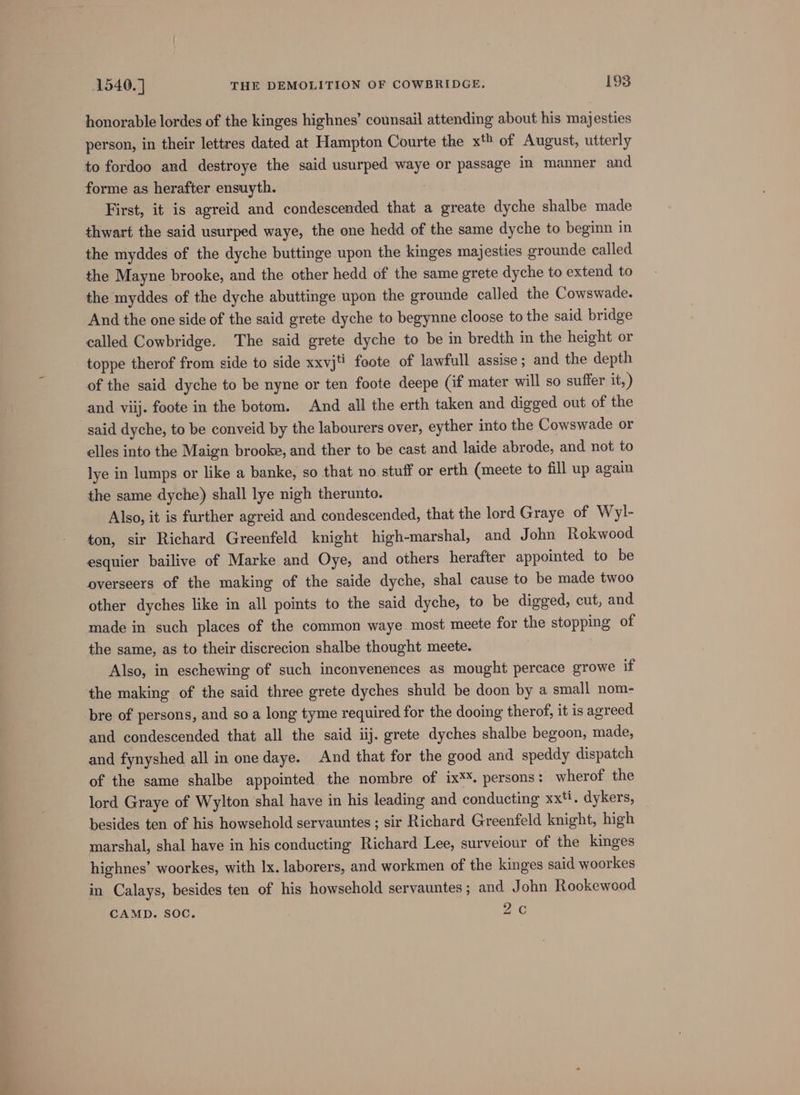 honorable lordes of the kinges highnes’ counsail attending about his majesties person, in their lettres dated at Hampton Courte the xt of August, utterly to fordoo and destroye the said usurped waye or passage in manner and forme as herafter ensuyth. First, it is agreid and condescended that a greate dyche shalbe made thwart the said usurped waye, the one hedd of the same dyche to beginn in the myddes of the dyche buttinge upon the kinges majesties grounde called the Mayne brooke, and the other hedd of the same grete dyche to extend to the myddes of the dyche abuttinge upon the grounde called the Cowswade. And the one side of the said grete dyche to begynne cloose to the said bridge called Cowbridge. The said grete dyche to be in bredth in the height or toppe therof from side to side xxvjt foote of lawfull assise ; and the depth of the said dyche to be nyne or ten foote deepe (if mater will so suffer it, ) and viij. foote in the botom. And all the erth taken and digged out of the said dyche, to be conveid by the labourers over, eyther into the Cowswade or elles into the Maign brooke, and ther to be cast and laide abrode, and not to lye in lumps or like a banke, so that no stuff or erth (meete to fill up again the same dyche) shall lye nigh therunto. Also, it is further agreid and condescended, that the lord Graye of Wyl- ton, sir Richard Greenfeld knight high-marshal, and John Rokwood esquier bailive of Marke and Oye, and others herafter appointed to be overseers of the making of the saide dyche, shal cause to be made twoo other dyches like in all points to the said dyche, to be digged, cut, and made in such places of the common waye most meete for the stopping of the same, as to their discrecion shalbe thought meete. Also, in eschewing of such inconvenences as mought percace growe if the making of the said three grete dyches shuld be doon by a small nom- bre of persons, and so a long tyme required for the dooing therof, it is agreed and condescended that all the said iij. grete dyches shalbe begoon, made, and fynyshed all in one daye. And that for the good and speddy dispatch of the same shalbe appointed the nombre of ix**. persons: wherof the lord Graye of Wylton shal have in his leading and conducting xxti, dykers, besides ten of his howsehold servauntes ; sir Richard Greenfeld knight, high marshal, shal have in his conducting Richard Lee, surveiour of the kinges highnes’ woorkes, with Ix. laborers, and workmen of the kinges said woorkes in Calays, besides ten of his howsehold servauntes; and John Rookewood CAMD. SOC. 2C