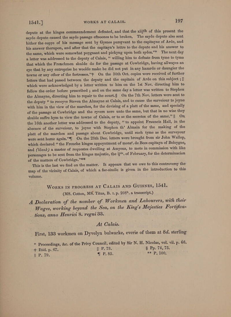 depute at the kinges commaundement defeated, and that the xiijth of this present the sayde depute caused the sayde passage eftsoones to be broken, The sayde depute also sent hither the copye of his message sent by Gysnes pursyvant to the capitayne of Arde, and his answer therupon, and after that the capitayn’s lettre to the depute and his answer to the same, which were somewhat poygnant and pickyng upon both sydes.”* The next day a letter was addressed to the deputy of Calais, “ willing him to defeate from tyme to tyme that which the Frenchmen shulde do for the passage at Cowbridge, having allwayes an eye that by any entreprise he woolde make he did not put in any hazarde or daungier the towne or any other of the fortresses.” On the 30th Oct. copies were received of further letters that had passed between the deputy and the capitain of Arde on this subject ; + which were acknowledged by a letter written to him on the Ist Nov. directing him to follow the order before prescribed ; and on the same day a letter was written to Stephen the Almayne, directing him to repair to the court.§ On the 7th Nov. letters were sent to the deputy “ to receyve Steven the Almayne at Calais, and to cause the surveiour to joyne with him in the view of the marches, for the devising of a platt of the same, and specially of the passage at Cowbridge and the ryvers nere unto the same, but that in no wise they shulde suffre hym to view the towne of Calais, or to se the secretes of the same.” || On the 16th another letter was addressed to the deputy, “to appoint Frauncis Hall, in the absence of the surveiour, to joyne with Stephen th’ Almain for the making of the platt of the marches and passage about Cowbridge, until such tyme as the surveyour were sent home again.”[ On the 28th Dee. letters were brought from sir John Wallop, which declared “the Frenche kinges appoyntment of mons. de Bees capitayn of Boloygne, and (blank) a master of requestes dwelling at Amyens, to mete in commission with like personages to be sent from the kinges majestie, the ij4¢. of February, for the determinacion of the matters of Cowbridge.”** This is the last we find on the matter. It appears that we owe to this controversy the map of the vicinity of Calais, of which a fac-simile is given in the introduction to this volume. WonrKS IN PROGRESS AT CALAIS AND GUISNES, 1541. (MS. Cotton, MS. Titus, B. 1. p. 208». a transcript.) A Declaration of the nomber of Workmen and Labourers, with their Wages, working beyond the Sea, on the King’s Majesties Fortifica- tions, anno Henrici 8. regni 33. At Calais. First, 133 workmen on Dyvelyn bulwarke, everie of them at 8d. sterling * Proceedings, &amp;c. of the Privy Council, edited by Sir N. H. Nicolas, vol. vii. p. 66. ++ Ibid. p. 67. he PATS! § Pp. 74, 75. i P79: q P, 83: FPS LOG,