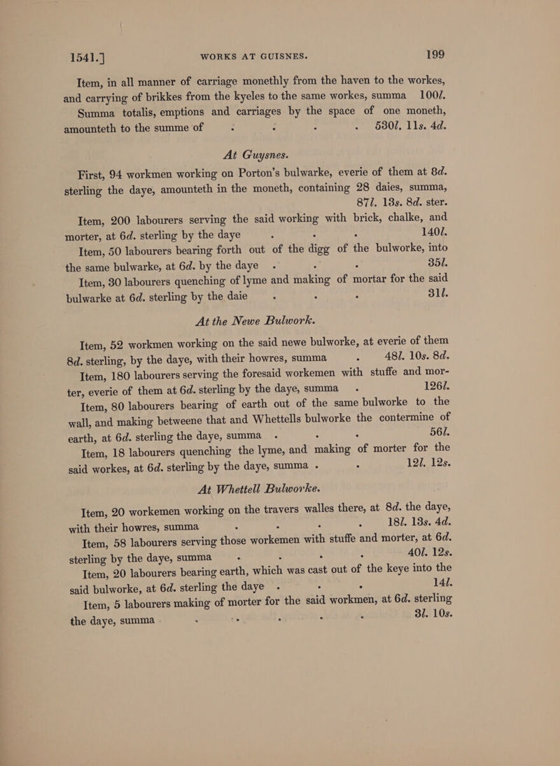 Item, in all manner of carriage monethly from the haven to the workes, and carrying of brikkes from the kyeles to the same workes, summa _ 100/. Summa totalis, emptions and carriages by the space of one moneth, amounteth to the summe of : : - . 5301, Ils. 4d. At Guysnes. First, 94 workmen working on Porton’s bulwarke, everie of them at 8d. sterling the daye, amounteth in the moneth, containing 28 daies, summa, 871. 18s. 8d. ster. Item, 200 labourers serving the said working with brick, chalke, and morter, at 6d. sterling by the daye : . : 1407. Item, 50 labourers bearing forth out of the digg of the bulworke, into the same bulwarke, at 6d. by the daye . : ‘ 35l. Item, 30 labourers quenching of lyme and making of mortar for the said bulwarke at 6d. sterling by the daie . ; : dll. At the Newe Bulwork. Item, 52 workmen working on the said newe bulworke, at everie of them 8d. sterling, by the daye, with their howres, summa : A8/. 10s. 8d. Item, 180 labourers serving the foresaid workemen with stuffe and mor- ter, everie of them at 6d. sterling by the daye, summa _ 1261. Item, 80 labourers bearing of earth out of the same bulworke to the wall, and making betweene that and Whettells bulworke the contermine of earth, at 6d. sterling the daye, summa _ . : : «861. Item, 18 labourers quenching the lyme, and making of morter for the said workes, at 6d. sterling by the daye, summa .- - 12/. 12s. At Whettell Bulworke. Item, 20 workemen working on the travers walles there, at 8d. the daye, with their howres, summa : : : : 18/. 18s. 4d. Item, 58 labourers serving those workemen with stuffe and morter, at 6d. sterling by the daye, summa : : : AOI. 12s. Item, 20 labourers bearing earth, which was cast out of the keye into the said bulworke, at 6d. sterling the daye . . : 14/. Item, 5 labourers making of morter for the said workmen, at 6d. sterling the daye, summa : E : . : 31. 10s.