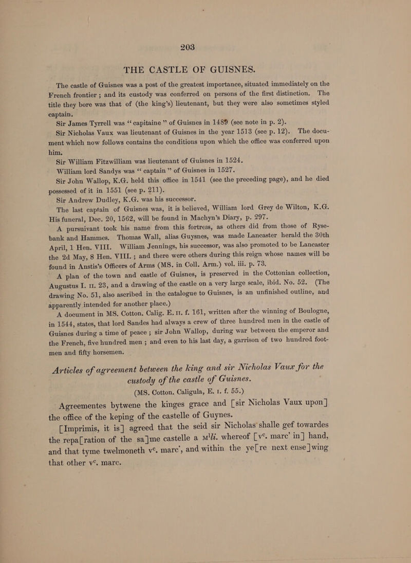 THE CASTLE OF GUISNES. The castle of Guisnes was a post of the greatest importance, situated immediately on the French frontier ; and its custody was conferred on persons of the first distinction. The title they bore was that of (the king’s) lieutenant, but they were also sometimes styled captain. Sir James Tyrrell was ‘‘ capitaine ” of Guisnes in 1489 (see note in p. 2). Sir Nicholas Vaux was lieutenant of Guisnes in the year 1513 (see p.12). The docu- ment which now follows contains the conditions upon which the office was conferred upon him. Sir William Fitzwilliam was lieutenant of Guisnes in 1524. William lord Sandys was “ captain ” of Guisnes in 1527. Sir John Wallop, K.G. held this office in 1541 (see the preceding page), and he died possessed of it in 1551 (see p. 211). Sir Andrew Dudley, K.G. was his successor. The last captain of Guisnes was, it is believed, William lord Grey de Wilton, K.G. His funeral, Dec. 20, 1562, will be found in Machyn’s Diary, p. 297. A pursuiyant took his name from this fortress, as others did from those of Ryse- bank and Hammes. Thomas Wall, alias Guysnes, was made Lancaster herald the 30th April, 1 Hen. VIII. William Jennings, his successor, was also promoted to be Lancaster the 2d May, 8 Hen. VIII. ; and there were others during this reign whose names will be found in Anstis’s Officers of Arms (MS. in Coll. Arm.) vol. iii. p. 73. A plan of the town and castle of Guisnes, is preserved in the Cottonian collection, Augustus I. 11. 23, and a drawing of the castle on a very large scale, ibid. No. 52. (The drawing No. 51, also ascribed in the catalogue to Guisnes, is an unfinished outline, and apparently intended for another place.) A document in MS. Cotton. Calig. E. 1. f. 161, written after the winning of Boulogne, in 1544, states, that lord Sandes had always a crew of three hundred men in the castle of Guisnes during a time of peace ; sir John Wallop, during war between the emperor and the French, five hundred men ; and even to his last day, a garrison of two hundred foot- men and fifty horsemen. Articles of agreement between the king and sir Nicholas Vaua for the custody of the castle of Giuisnes. (MS. Cotton. Caligula, EK. 1. f. 55.) Agreementes bytwene the kinges grace and [sir Nicholas Vaux upon ] the office of the keping of the castelle of Guynes. [Imprimis, it is] agreed that the seid sir Nicholas’ shalle gef towardes the repa[ration of the sa_]me castelle a midi. whereof [v°. marc’ in] hand, and that tyme twelmoneth v°. marc’, and within the ye[re next ense |wing that other v®. marc.