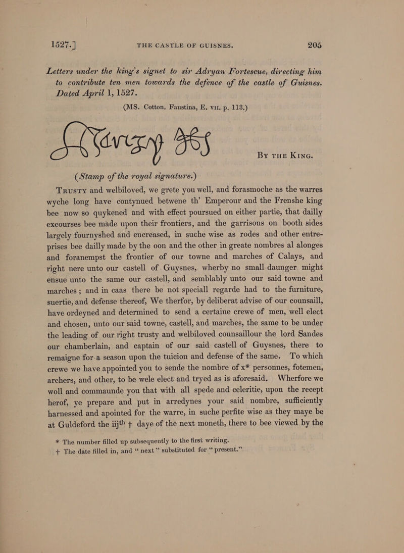 Letters under the king’s signet to sir Adryan Fortescue, directing him to contribute ten men towards the defence of the castle of G'uisnes. Dated April 1, 1527. (MS. Cotton. Faustina, E. vir. p. 113.) (Stamp of the royal signature.) Trusty and welbiloved, we grete you well, and forasmoche as the warres wyche long have contynued betwene th’ Emperour and the Frenshe king bee now so quykened and with effect poursued on either partie, that dailly excourses bee made upon their frontiers, and the garrisons on booth sides largely fournyshed and encreased, in suche wise as rodes and other entre- prises bee dailly made by the oon and the other in greate nombres al alonges and foranempst the frontier of our towne and marches of Calays, and right nere unto our castell of Guysnes, wherby no small daunger might ensue unto the same our castell, and semblably unto our said towne and marches ; and in caas there be not speciall regarde had to the furniture, suertie, and defense thereof, We therfor, by deliberat advise of our counsaill, have ordeyned and determined to send a certaine crewe of men, well elect and chosen, unto our said towne, castell, and marches, the same to be under the leading of our right trusty and welbiloved counsaillour the lord Sandes our chamberlain, and captain of our said castell of Guysnes, there to remaigne for.a season upon the tuicion and defense of the same. To which crewe we have appointed you to sende the nombre of x* personnes, fotemen, archers, and other, to be wele elect and tryed as is aforesaid. Wherfore we woll and commaunde you that with all spede and celeritie, upon the recept herof, ye prepare and put in arredynes your said nombre, sufficiently harnessed and apointed for the warre, in suche perfite wise as they maye be at Guldeford the iijtt + daye of the next moneth, there to bee viewed by the * The number filled up subsequently to the first writing. + The date filled in, and “ next” substituted for “‘ present.”