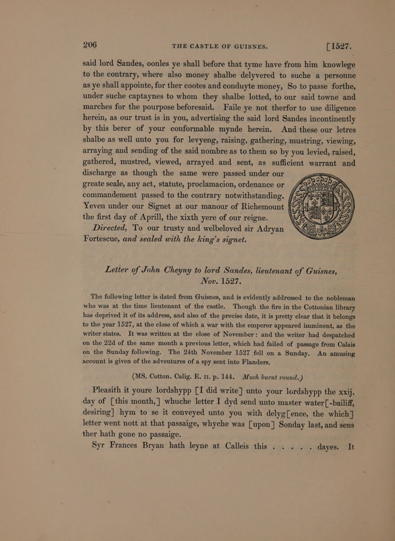 said lord Sandes, oonles ye shall before that tyme have from him knowlege to the contrary, where also money shalbe delyvered to suche a personne as ye shall appointe, for ther cootes and conduyte money, So to passe forthe, under suche captaynes to whom they shalbe lotted, to our said towne and marches for the pourpose beforesaid. Faile ye not therfor to use diligence herein, as our trust is in you, advertising the said lord Sandes incontinently by this berer of your conformable mynde herein. And these our letres shalbe as well unto you for levyeng, raising, gathering, mustring, viewing, arraying and sending of the said nombre as to them so by you levied, raised, gathered, mustred, viewed, arrayed and sent, as sufficient warrant and discharge as though the same were passed under our greate seale, any act, statute, proclamacion, ordenance or commandement passed to the contrary notwithstanding. , Yeven under our Signet at our manour of Richemount | the first day of Aprill, the xixth yere of our reigne. Directed, To our trusty and welbeloved sir Adryan Fortescue, and sealed with the king’s signet. Letter of John Cheyny to lord Sandes, lieutenant of Guisnes, Nov. 1527. The following letter is dated from Guisnes, and is evidently addressed to the nobleman who was at the time lieutenant of the castle. Though the fire in the Cottonian library has deprived it of its address, and also of the precise date, it is pretty clear that it belongs to the year 1527, at the close of which a war with the emperor appeared imminent, as the writer states. It was written at the close of November: and the writer had despatched on the 22d of the same month a previous letter, which had failed of passage from Calais on the Sunday following. The 24th November 1527 fell on a Sunday. An amusing account is given of the adventures of a spy sent into Flanders. (MS. Cotton. Calig. E. mu. p. 144. Much burnt round.) Pleasith it youre lordshypp [I did write] unto your lordshypp the Xxij. day of [this month,] whuche letter I dyd send unto master water[-bailiff, desiring] hym to se it conveyed unto you with delyg[ence, the which] letter went nott at that passaige, whyche was [upon] Sonday last, and sens ther hath gone no passaige. Syr Frances Bryan’ hath leyne at Calleis this . . . . . dayes. It