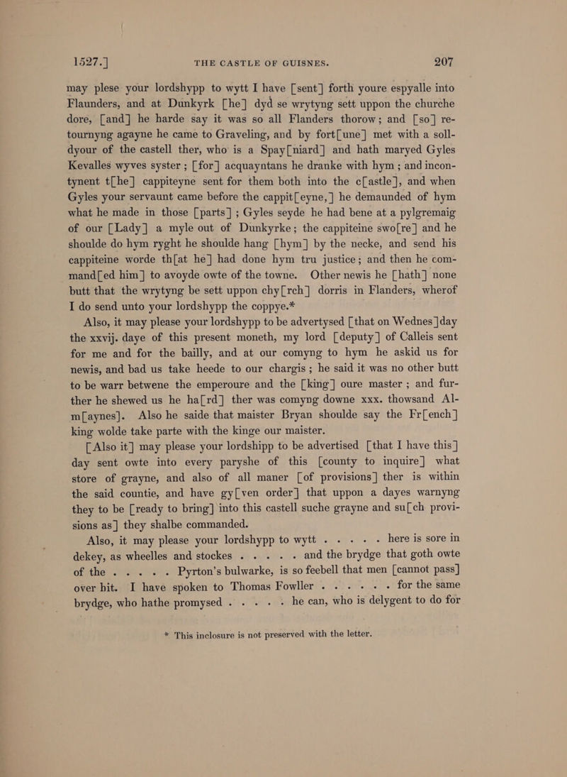 may plese your lordshypp to wytt I have [sent] forth youre espyalle into Flaunders, and at Dunkyrk [he] dyd se wrytyng sett uppon the churche dore, [and] he harde say it was so all Flanders thorow; and [so] re- tournyng agayne he came to Graveling, and by fort{une] met with a soll- dyour of the castell ther, who is a Spay[niard] and hath maryed Gyles Kevalles wyves syster ; [for] acquayntans he dranke with hym ; and incon- tynent t[he] cappiteyne sent for them both into the c[astle], and when Gyles your servaunt came before the cappit[eyne, |] he demaunded of hym what he made in those [parts] ; Gyles seyde he had bene at a pylgremaig of our [Lady] a myle out of Dunkyrke; the cappiteine swo[re] and he shoulde do hym ryght he shoulde hang [hym] by the necke, and send his cappiteine worde th[at he] had done hym tru justice; and then he com- mand[ed him] to avoyde owte of the towne. Other newis he [hath] none butt that the wrytyng be sett uppon chy[rch] dorris in Flanders, wherof I do send unto your lordshypp the coppye.* Also, it may please your lordshypp to be advertysed [that on Wednes ]day the xxvij. daye of this present moneth, my lord [deputy] of Calleis sent for me and for the bailly, and at our comyng to hym he askid us for newis, and bad us take heede to our chargis ; he said it was no other butt to be warr betwene the emperoure and the [king] oure master ; and fur- ther he shewed us he ha[rd] ther was comyng downe xxx. thowsand Al- mf[aynes]. Also he saide that maister Bryan shoulde say the Fr[ench ] king wolde take parte with the kinge our maister. [ Also it] may please your lordshipp to be advertised [that I have this ] day sent owte into every paryshe of this [county to inquire] what store of grayne, and also of all maner [of provisions] ther is within the said countie, and have gy[ven order] that uppon a dayes warnyng they to be [ready to bring] into this castell suche grayne and su[ch provi- sions as] they shalbe commanded. Also, it may please your lordshypp to wytt . . . - - here is sore in dekey, as wheelles and stockes . . . . . and the brydge that goth owte of the . . . . . Pyrton’s bulwarke, is so feebell that men [cannot pass] over hit. I have spoken to Thomas Fowller....-.- - for the same brydge, who hathe promysed . . . . . he can, who is delygent to do for * This inclosure is not preserved with the letter.