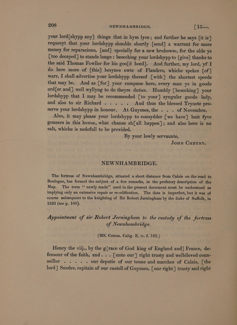 your lord{shypp any] thinge that in hym lyes; and further he says [it is ] requesyt that your lordshypp shoulde shortly [send] a warrant for more money for reparacions, [and] specially for a new bruhowse, for the olde ys [too decayed] to stande longe : beseching your lordshypp to [give] thanks to the said Thomas Fowller for his goo[d heed]. And further, my lord, yf I do here more of [this] besynes owte of Flanders, whiche spekes [of ] warr, I shall advertise your lordshypp thereof [with] the shortest speede that may be. And as [for] your compane here, every man ys in goode ord{er and] well wyllyng to do theyre duties. Humbly [beseching] your lordshypp that I may be recommended [to your] synguler goode lady, and also to sir Richard . . ... And thus the blessed Trynete pre- serve your lordshypp in honour. At Guysnes, the . . . of Novembre. Also, it may please your lordshypp to consydder [we have] butt fyve gonners in this howse, what chanse sh[all happen]; and also here is no salt, whiche is nedefull to be provided. By your lowly servaunte, Joun CHEYNY. NEWNHAMBRIDGE. The fortress of Newnhambridge, situated a short distance from Calais on the road to Boulogne, has formed the subject of a few remarks, in the prefatory description of the Map. The term ‘‘ newly made’’ used-in the present document must be understood as implying only an extensive repair or re-edification. The date is imperfect, but it was of course subsequent to the knighting of Sir Robert Jerningham by the duke of Suffolk, in 1523 (see p. 100). Appointment of sir Robert Jerningham to the custody of the fortress of Newnhambridge. (MS. Cotton. Calig. E. 11. f. 162.) Henry the viij., by the g[race of God king of England and] France, de- fensour of the faith, and. . . [unto our] right trusty and welbiloved coun- seillor . . . . . our deputie of our toune and marches of Calais, [the lord] Sandes, capitain of our castell of Guysnes, [our right] trusty and right