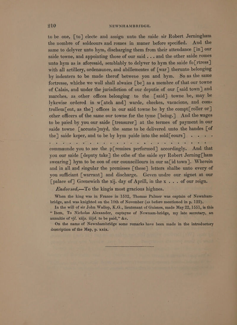 to be one, [to] electe and assign unto the saide sir Robert Jerningham the nombre of soldeours and romes in maner before specified. And the same to delyver unto hym, discharging them from their attendance [in ] our saide towne, and appointing those of our said . . . and the other saide romes unto hym as is aforesaid, semblably to delyver to hym the saide fo[rtress ] with all artillery, ordenaunce, and abillementes of [war] therunto belonging by indenters to be made therof betweue you and hym. So as the same fortresse, whiche we woll shall alwaies [be] as a membre of that our towne of Calais, and under the jurisdiction of our deputie of our [said town] and marches, as other offices belonging to the [said] towne be, may be lykewise ordered in w[atch and] warde, checkes, vacacions, and com- trollem[ent, as the] offices in our said towne be by the compt[roller or] other officers of the same our towne for the tyme [being.] And the wages to be paied by you our saide [treasurer] at the termes of payment in our saide towne [accusto]myd, the same to be delivered unto the handes [of the] saide ii and to be by hym paide into the soldfeours] . . - - . 2 e . e e e e ° s e es e e e e e emer ese you to see the Weenie peeforeredy. accordingly. And that you our saide [deputy take] the othe of the saide syr Robert Jerning[ ham swearing | hym to be oon of our counseillours in our sa[id town]. Wherein and in all and singular the premisses [these] letters shalbe unto every of you sufficiant [warrant] and discharge. Geven undre our signet at our [palace of ] Grenewich the xij. day of Aprill, in the x .. . of our reign. Endorsed,—To the kingis most gracious highnes. When the king was in France in 1532, Thomas Palmer was captain of Newnham- bridge, and was knighted on the 10th of November (as before mentioned in p, 122). In the will of sir John Wallop, K.G., lieutenant of Guisnes, made May 22, 1551, is this “Item, To Nicholas Alexander, captayne of Newnam-bridge, my late secretary, an annuitie of vj/. xiijs. llijd. to be paid,” &amp;c. On the name of Newnhambridge some remarks have been made in the introductory description of the Map, p. xxix.