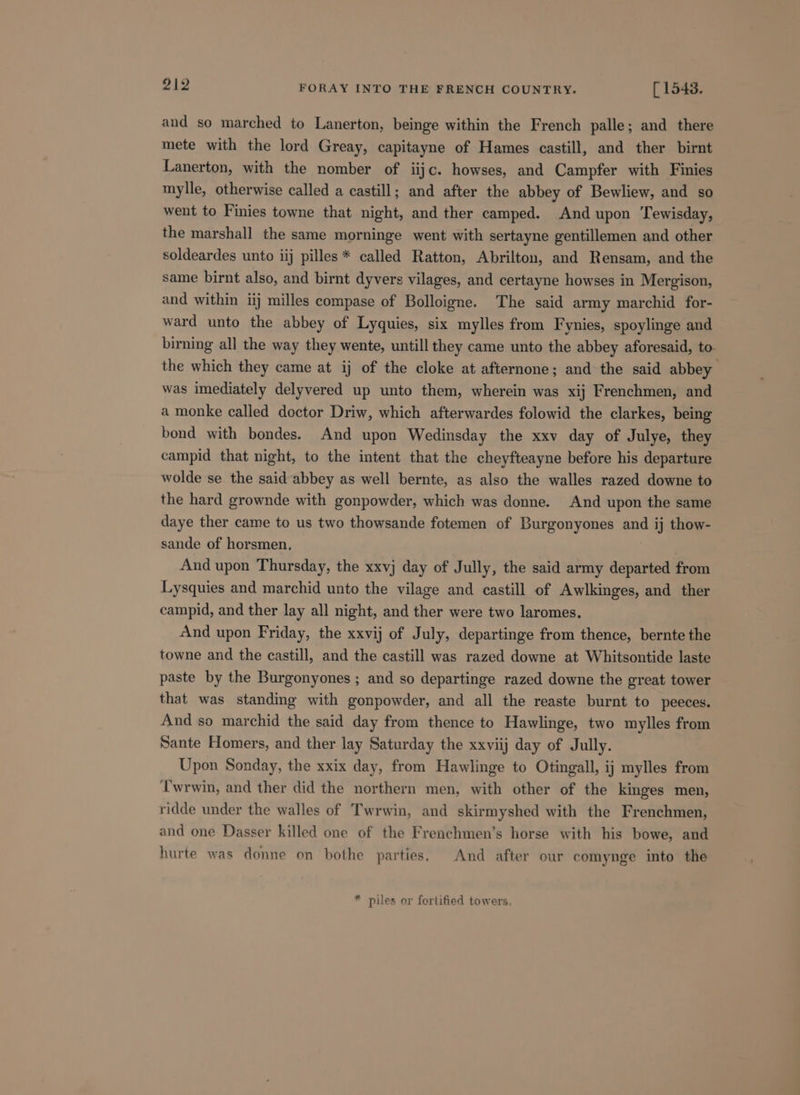 and so marched to Lanerton, beinge within the French palle; and there mete with the lord Greay, capitayne of Hames castill, and ther birnt Lanerton, with the nomber of iijc. howses, and Campfer with Finies mylle, otherwise called a castill; and after the abbey of Bewliew, and so went to Finies towne that night, and ther camped. And upon Tewisday, the marshall the same morninge went with sertayne gentillemen and other soldeardes unto iij pilles * called Ratton, Abrilton, and Rensam, and the same birnt also, and birnt dyvers vilages, and certayne howses in Mergison, and within iij milles compase of Bolloigne. The said army marchid for- ward unto the abbey of Lyquies, six mylles from Fynies, spoylinge and birning all the way they wente, untill they came unto the abbey aforesaid, to the which they came at ij of the cloke at afternone; and the said abbey was imediately delyvered up unto them, wherein was xij Frenchmen, and a monke called doctor Driw, which afterwardes folowid the clarkes, being bond with bondes. And upon Wedinsday the xxv day of Julye, they campid that night, to the intent that the cheyfteayne before his departure wolde se the said abbey as well bernte, as also the walles razed downe to the hard grownde with gonpowder, which was donne. And upon the same daye ther came to us two thowsande fotemen of Burgonyones and ij thow- sande of horsmen, | And upon Thursday, the xxvj day of Jully, the said army departed from Lysquies and marchid unto the vilage and castill of Awlkinges, and ther campid, and ther lay all night, and ther were two laromes. And upon Friday, the xxvij of July, departinge from thence, bernte the towne and the castill, and the castill was razed downe at Whitsontide laste paste by the Burgonyones ; and so departinge razed downe the great tower that was standing with gonpowder, and all the reaste burnt to peeces. And so marchid the said day from thence to Hawlinge, two mylles from Sante Homers, and ther lay Saturday the xxviij day of Jully. Upon Sonday, the xxix day, from Hawlinge to Otingall, ij mylles from ‘T'wrwin, and ther did the northern men, with other of the kinges men, ridde under the walles of Twrwin, and skirmyshed with the Frenchmen, and one Dasser killed one of the Frenchmen’s horse with his bowe, and hurte was donne on bothe parties. And after our comynge into the * piles or fortified towers.