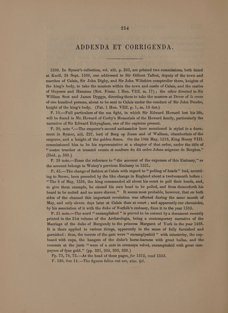 ADDENDA ET CORRIGENDA. 1509. In Rymer’s collection, vol. xiii. p. 265, are printed two commissions, both dated at Knoll, 24 Sept. 1509, one addressed to Sir Gilbert Talbot, deputy of the town and marches of Calais, Sir John Digby, and Sir John Wiltshire comptroller there, knights of the king’s body, to take the musters within the town and castle of Calais, and the castles of Guysnes and Hammes (Rot. Franc. 1 Hen. VIII. m. 17); the other directed to Sir William Scot and James Dyggys, directing them to take the musters at Dover of le crewe of one hundred persons, about to be sent to Calais under the conduct of Sir John Pecche, knight of the king’s body. (Pat. 1 Hen. VIII. p. 1, m. 18 dor.) P. 10.—Full particulars of the sea fight, in which Sir Edward Howard lost his life, will be found in Mr. Howard of Corby’s Memorials of the Howard family, particularly the narrative of Sir Edward Echyngham, one of the captains present. P. 30, note 4.—The emperor’s second ambassador here mentioned is styled in a docu- ment in Rymer, xiii. 227, lord of Berg op Zoom and of Walham, chamberlain of the emperor, and a knight of the golden fleece. On the 19th May, 1516, King Henry VIII. commissioned him to be his representative at a chapter of that order, under the title of * nostre trescher et tresamé cousin et confrere du dit ordre Jehan seigneur de Berghes.” (Ibid. p. 568.) P. 38 note.—Erase the reference to “the account of the expenses of this Embassy,” as the account belongs to Wolsey’s previous Embassy in 1521. P, 45.—The change of fashion at Calais with regard to “ polling of heads” had, accord- ing to Stowe, been preceded by the like change in England about a twelvemonth before : “The 8 of May, 1534, the king commanded all about his court to poll their heads, and, to give them example, he caused his own head to be polled, and from thenceforth his beard to be notted and no more shaven.” It seems most probable, however, that on both sides of the channel this important revolution was effected during the same month of May, and only eleven days later at Calais than at court ; and apparently our chronicler, by his association of it with the duke of Norfolk’s embassy, fixes it to the year 1535. P. 51 note.—The word ‘‘ enramplished ” is proved to be correct by a document recently printed in the 3lst volume of the Archzologia, being a contemporary narrative of the Marriage of the duke of Burgundy to the princess Margaret of York in the year 1468. It is there applied to various things, apparently in the sense of fully furnished and garnished : thus, the turrets of the gate were ‘‘ enramplysshid ’’ with minstrelsy, the cup- board with cups, the hangers of the duke’s horse-harness with great ballas, and the coursers at the justs ‘‘ were of a sute in cremesyn velvet, enrampleshid with great cam- paynes of fyne gold.” (pp. 331, 334, 335, 338.) Pp. 73, 74, 75.—At the head of these pages, for 1512, read 1513. P. 120, line 14,—The figures fallen out are, xixs. ijd.