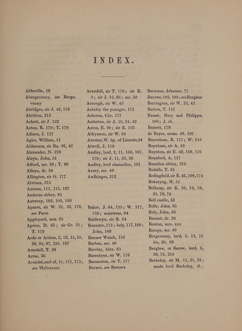 Abbeville, 16 Abergavenny, see Berga- venny Abridges, sir J. 42, 176 Abrilton, 212 Ackett, sir J. 122 Acton, R. 179; T. 179 Adison, J. 117 Agier, William, 51 Aldercare, sir Ra. 26, 42 Alexander, N. 210 Aleyn, John, 51 Alford, mr. 38; T. 98 Alleyn, dr. 39 Allington, sir G. 177 Alwines, 213 Amiens, 113, 115, 197 Anderne abbey, 85 Antwerp, 102, 103, 166 Aparre, sir W. 21, 26, 176, see Parre Appleyard, mrs. 25 Aprice, D. 65; sir Gr. 21; he 110 Arde or Ardres, 2, 12, 13,18, 28, 85, 87, 191, 197 Arnedell, T. 98 Arras, 36 Arundel, earl of, 41, 111,175; see Maltravers INDEX. Arundell, sir T. 176; sir E. 3; sir J. 12, 66; mr. 38 Ascough, sir W. 42 Asheley the younger, 173 Asheton, Chr. 177 Assheton, sir J. 10, 24, 42 Aston, E. 98; sir E. 123 Atkynson, sir W. 64 Atwater, W. bp. of Lincoln,94 Atwell, J. 118 Audley, lord, 2, 11, 166, 167, 179; sir J. 11, 22, 26 Audley, lord chancellor, 167 Avery, mr. 40 Awlkinges, 212 Baker, J. 64, 133; W. 117, 139; maistress, 64 Baldewyn, sir R. 64 Banastre,173 ; lady, 117,180; John, 180 Banner Watch, 152 Barban, mr. 40 Barclay, Alex. 83 Barentyne, sir W. 176 Barmeston, sir T. 177 Barnes, see Berners Barnesse, Jehanne, 77 Barowe, 102, 105; see Berghes Barrington, sir W. 32, 42 Barton, T. 117 Basset, Mary and Philippa, 188. J.142. Bassett, 179 de Bayes, mons. 40, 197 Bayneham, R. 117; W. 118 Baynham, sir A. 10 Baynton, sir E. 42, 169, 176 Beauford, A. 117 Beaulieu abbey, 212 Bedalle, T. 65 Bedingfield, sir E. 42, 100,174 Bekeryng, H. 51 Belknap, sir E. 10, 12, 18, 23, 78,79 Bell castle, 33 Belle, John, 65 Bely, John, 66 Bennet, dr. 39 Benton, mrs. xxx Berepe, mr. 40 Bergavenny, lord, 3, 13, 15 bis, 20, 89 Berghes, or Barow, lord, 6, 30, 75, 214 Berkeley, sir M. 11, 21, 32; made lord Berkeley, 7d. ;