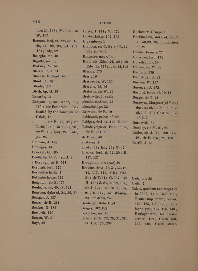 lord 33, 163; M. 175; sir W. 177 Berners, lord, vi. xxxviii. 12, 20, 44, 92, 93, 94, 163, 164; lady, 92 Beurghe, mr. 40 Bigotte, mr. 39 Blakney, W. 64 Bleikbulle, J. 51 Blounte, Richard, 76 Blunt, R. 137 Blunte, 173 Blyth, bp. G. 19 Bocarde, 13 Boleyne, queen Anne, 77, 165 ; see Pembroke. Be- headed by the hangman of Calais, 47 : sir E. 22, 42; sir J. 42,174; sir T. 21, 78; sir W. 42; lady, 24; lady, jun. 25 Bonham, J. 179 Boninges, 14 Boocker, G. 195 Booth, bp. C. 23; sir J. 4 a Borowgh, sir E. 111 Borough, lord, 175 Bosworthe hethe, 1 Botfisshe house, 117 Boughton, sir E. 173 Boulogne, 14, 40, 43, 121 Bourbon, duke of, 34, 36, 37 Bourger, J. 137 Bowes, sir R. 211 Bowker, G. 185 Boworth, 120 Bowyn, W. 51 Boys, 32 INDEX, Boyse, J. 174; W. 174 Boyte Haikes, 194, 195 Brakenbery, 1 Brandon, sir C, 9; sir R. 12, 22% sir Wi 1 Bramston moor, 14 Bray, sir Edm. 22, 32; sir Edw. 32,177; lord, 42,175 Breame, 173 Brest, 10 Breswoode, W. 130 Bresylle, 75, 76 Bretayne, sir W. 21 Brettowlte, J. xxxix Brewis, mistress, 25 Brewnbridge, 32 Brewton, sir R. 10 Bridewell, palace of, 80 Bridges, sir J.42, 176; R.177 Brindelyolyn or Brindholme, sir E, 164, 186 de Brion, 40 Britayne, 1 Broke, 51; lady 25; T. 47 Brooke, lord, 9, 12, 20; R. 107,187 Broughton, mr. (two) 39 Browne, sir A. 26, 31, 32, 42, 44, 113, 115, 175; Chr. 51; sir F.31; G. 137; sir H. 177; J. 84, 94, 99, 137; Bir. 4373 er OL 8,415, 24; R.117; sir Weston, 22; mistress, 25 Brudenell, Robert, 94 Bruges, 102, 189 Brwerton, mr. 40 Bryan, sir F. 23, 26, 31, 38, 44, 168, 173, 206 Buckemer, George, 13 Buckingham, duke of, 3, 12, 20, 50,89,109, 111; duchess of, 24 Buddis, Francis, 77 Bulbecke, lord, 175 Bulkeley, mr. 39 Bulmer, sir W. 22 Burde, J. 139 Burdett, sir J. 23 Burdon, W. 117 Buren, sir J. 172 Burford, baron of, 10, 11 Burgis, sir T. 21 Burgoyne, Margaret (of York) duchess of, 1; Philip duke of, 4,5, 47; Charles duke of, 6, 7 Burneville, 32 Busshey, sir M. 21, 24 Butler, sir J. 47, 180; Jas. 98; sir P. 176; W. 180 Buttill, J. 65 Cade, mr. 39 Cadiz, 7 Calais, garrison and wages of in 1500, 4; in 1533, 136; Beauchamp tower, xxviii. 123, 125, 126, 159; Bou- logne gate, 127, 128, 140; Boulogne well, 160; Castle corner, 158; Castle hill, 147, 148; Castle street,