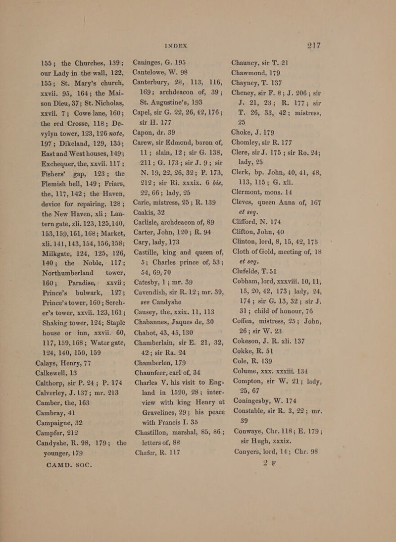 155; the Churches, 139; our Lady in the wall, 122, 155; St. Mary’s church, xxvii. 95, 164; the Mai- son Dieu, 37; St. Nicholas, Xxvil. 7; Cowe lane, 160; the red Crosse, 118; De- vylyn tower, 123, 126 nofe, 197; Dikeland, 129, 135; East and West houses, 149; Exchequer, the, xxvii. 117 ; Fishers’ gap, 123; the Flemish bell, 149; Friars, the, 117, 142; the Haven, device for repairing, 128 ; the New Haven, xli; Lan- tern gate, xli. 123, 125,140, 153, 159,161, 168; Market, xli. 141, 143, 154, 156, 158; Milkgate, 124, 125, 126, 140; the Noble, 117; Northumberland tower, 160; Prince’s XXVii; 127; Prince’s tower, 160; Serch- Paradise, bulwark, er’s tower, xxvii. 123,161; Shaking tower, 124; Staple house or inn, xxvii. 60, 117, 159, 168; Water gate, 124, 140, 150, 159 Calays, Henry, 77 Calkewell, 13 Calthorp, sir P. 24; P. 174 Calverley, J. 137; mr. 213 Camber, the, 163 Cambray, 41 Campaigne, 32 Campfer, 212 Candyshe, R. 98, 179; younger, 179 CAMD. SOC. the INDEX Caninges, G. 195 Cantelowe, W. 98 Canterbury, 28, 113, 116, 169; archdeacon of, 39; St. Augustine’s, 193 Capel, sir G. 22, 26, 42,176; sir H. 177 Capon, dr. 39 Carew, sir Edmond, baron of, 11; slain, 12; sir G. 138, 211; G. 173; sir J. 93; sir N. 19, 22, 26, 32; P. 173, 212; sir Ri. xxxix. 6 dis, 22,66; lady, 25 Carie, mistress, 25; R. 139 Caakis, 32 Carlisle, archdeacon of, 89 Carter, John, 120; R. 94 Cary, lady, 173 Castille, king and queen of, 5; Charles prince of, 53; 54, 69, 70 Catesby, 1; mr. 39 Cavendish, sir R. 12; mr. 39, see Candyshe Causey, the, xxix. 11, 113 Chabannes, Jaques de, 30 Chabot, 43, 45, 130 Chamberlain, sir E. 21, 32, 42; sir Ra. 24 Chamberlen, 179 Chaunfeer, earl of, 34 Charles V. his visit to Eng- land in 1520, 28; inter- view with king Henry at Gravelines, 29; his peace with Francis I. 35 Chastillon, marshal, 85, 86 ; letters of, 88 Chafer, R. 117 217 Chauncy, sir T. 21 Chawmond, 179 Chayney, T. 137 Cheney, sir F. 8; J. 206; sir Jee 212d oR. AZ 2 sir T. 26, 33, 42; mistress, 25 Choke, J. 179 Chomley, sir R. 177 Clere, sir J. 175 ; sir Ro. 24; lady, 25 Clerk, bp. John, 40, 41, 48, 113, 115; G. xli. Clermont, mons. 14 Cleves, queen Anna of, 167 et seq. Clifford, N. 174 Clifton, John, 40 Clinton, lord, 8, 15, 42, 175 Cloth of Gold, meeting of, 18 et seq. Clufelde, T. 51 Cobham, lord, xxxviii. 10, 11, 15, 20, 42, 173; lady, 24, 174; sir G. 13, 32; sir J. 31; child of honour, 76 Coffen, mistress, 25; John, 26; sir W. 23 Cokeson, J. R. xli. 137 Cokke, R. 51 Cole, R. 139 Colume, xxx. xxxiii. 134 Compton, sir W. 21; lady, 25, 67 Coningesby, W. 174 Constable, sir R. 3, 22; mr. 39 Conwaye, Chr. 118; E. 179; sir Hugh, xxxix. Conyers, lord, 14; Chr. 98 2