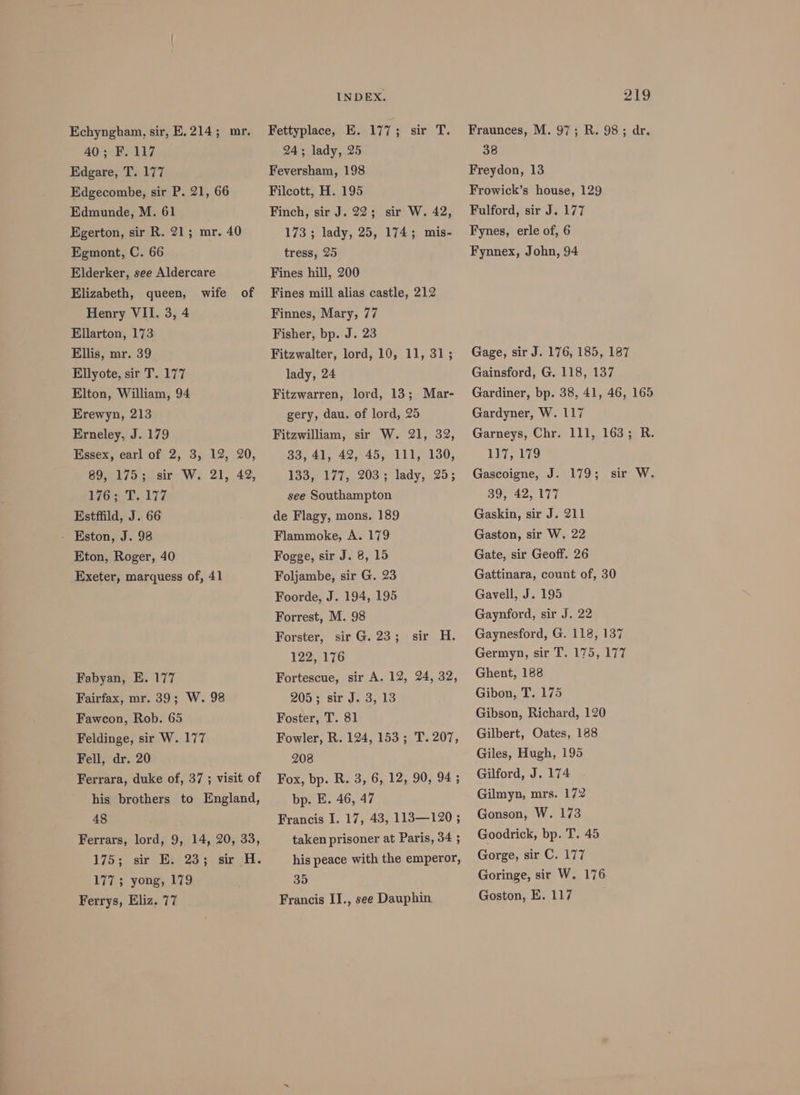 Echyngham, sir, E. 214; mr. 40; F. 117 Edgare, T. 177 Edgecombe, sir P. 21, 66 Edmunde, M. 61 Egerton, sir R. 21; mr. 40 Egmont, C. 66 Elderker, see Aldercare Elizabeth, queen, Henry VII. 3, 4 Ellarton, 173 Ellis, mr. 39 Ellyote, sir T. 177 Elton, William, 94 Erewyn, 213 Erneley, J. 179 Essex, earl of 2, 3, 12, 20, 89, 175; sir W. 21, 42, 176.7177 Estffild, J. 66 - Kston, J. 98 Eton, Roger, 40 Exeter, marquess of, 41 wife of Fabyan, E. 177 Fairfax, mr. 39; W. 98 Fawcon, Rob. 65 Feldinge, sir W. 177 Fell, dr. 20 Ferrara, duke of, 37 ; visit of his brothers to England, 48 Ferrars, lord, 9, 14, 20, 33, 175 sir’ Bes 23} sin. 177; yong, 179 Ferrys, Eliz. 77 INDEX. Fettyplace, E. 177; sir T. 24; lady, 25 Feversham, 198 Filcott, H. 195 Finch, sir J. 22; sir W. 42, 173 ; lady, 25, 174; mis- tress, 25 Fines hill, 200 Fines mill alias castle, 212 Finnes, Mary, 77 Fisher, bp. J. 23 Fitzwalter, lord, 10, 11, 31; lady, 24 Fitzwarren, lord, 13; Mar- gery, dau. of lord, 25 Fitzwilliam, sir W. 21, 32, 33, 41, 42, 45, 111, 130, 133,, 177,, 203 ; lady, 25; see Southampton de Flagy, mons. 189 Flammoke, A. 179 Fogge, sir J. 8, 15 Foljambe, sir G. 23 Foorde, J. 194, 195 Forrest, M. 98 Forster, sir G. 23 ; 122, 176 Fortescue, sir A. 12, 24, 32, 205 s sir J. 3, ld Foster, T. 81 Fowler, R. 124, 153; T. 207, 208 Fox, bp. R. 3, 6, 12, 90, 94 ; bp. E. 46, 47 Francis I. 17, 43, 113—120 ; taken prisoner at Paris, 34 ; sir H. his peace with the emperor, 35 Francis II., see Dauphin 219 Fraunces, M. 97; R. 98; dr. 38 Freydon, 13 Frowick’s house, 129 Fulford, sir J. 177 Fynes, erle of, 6 Fynnex, John, 94 Gage, sir J. 176, 185, 187 Gainsford, G. 118, 137 Gardiner, bp. 38, 41, 46, 165 Gardyner, W. 117 Garneys, Chr. 111, 163; R. 117, 179 Gascoigne, J. 179; 89, 42, 177 Gaskin, sir J. 211 Gaston, sir W. 22 Gate, sir Geoff. 26 Gattinara, count of, 30 Gavell, J. 195 Gaynford, sir J. 22 Gaynesford, G. 118, 137 Germyn, sir T. 175, 177 Ghent, 188 Gibon, T. 175 Gibson, Richard, 120 Gilbert, Oates, 188 Giles, Hugh, 195 Gilford, J. 174 Gilmyn, mrs. 172 Gonson, W. 173 Goodrick, bp. T. 45 Gorge, sir C. 177 Goringe, sir W. 176 sir W.