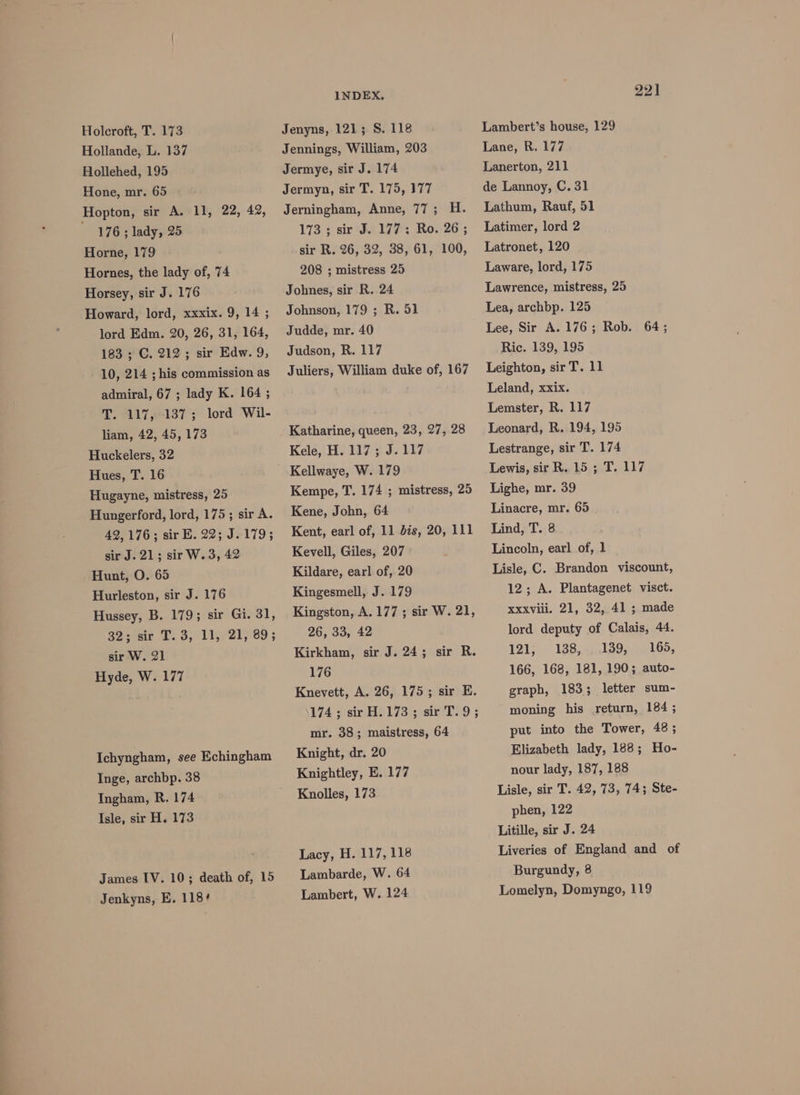 Hollande, L. 137 Hollehed, 195 Hone, mr. 65 Hopton, sir A. 11, 22, 42, eer lady, 25 Horne, 179 Hornes, the lady of, 74 Horsey, sir J. 176 Howard, lord, xxxix. 9, 14 ; lord Edm. 20, 26, 31, 164, 183 ; C. 212; sir Edw. 9, 10, 214 ; his commission as admiral, 67 ; lady K. 164 ; T. 117, 137; lord Wil- liam, 42, 45, 173 Huckelers, 32 Hues, T. 16 Hugayne, mistress, 25 Hungerford, lord, 175; sir A. 42,176; sir E. 22; J.179; sir J. 21; sir W.3, 42 Hunt, O. 65 Hurleston, sir J. 176 Hussey, B. 179; sir Gi. 31, 32 stair T. 3,/1195) 21,89 ; sir W. 21 Hyde, W. 177 Ichyngham, see Echingham Inge, archbp. 38 Ingham, R. 174 Isle, sir H. 173 James IV. 10; death of, 15 Jenkyns, E. 118¢ INDEX. Jennings, William, 203 Jermye, sir J. 174 Jermyn, sir T. 175, 177 Jerningham, Anne, 77; H. 173 ; sir J. 177; Ro. 26; sir R. 26, 32, 38, 61, 100, 208 ; mistress 25 Johnes, sir R. 24 Johnson, 179 ; R. 51 Judde, mr. 40 Judson, R. 117 Juliers, William duke of, 167 Katharine, queen, 23, 27, 28 Kele, H. 117; J.117 Kempe, T. 174 ; mistress, 25 Kene, John, 64 Kent, earl of, 11 dis, 20, 111 Kevell, Giles, 207 Kildare, earl of, 20 Kingesmell, J. 179 Kingston, A.177; sir W. 21, 26, 33, 42 Kirkham, sir J. 24; sir R. 176 Knevett, A. 26, 175; sir E. 174 2 sir HOl73 sisir'T29 ; mr. 38; maistress, 64 Knight, dr. 20 Knightley, E. 177 Knolles, 173 Lacy, H. 117, 118 Lambarde, W. 64 Lambert, W. 124 221 Lambert’s house, 129 Lane, R. 177 Lanerton, 211 de Lannoy, C. 31 Lathum, Rauf, 51 Latimer, lord 2 Latronet, 120 Laware, lord, 175 Lawrence, mistress, 25 Lea, archbp. 125 Lee, Sir A. 176; Rob. 64; Ric. 139, 195 Leighton, sir T. 11 Leland, xxix. Lemster, R. 117 Leonard, R. 194, 195 Lestrange, sir T. 174 Lewis, sir R..15 ; T. 117 Lighe, mr. 39 Linacre, mr. 65 Lind, T. 8 Lincoln, earl of, 1 Lisle, C. Brandon viscount, 12; A. Plantagenet visct. Xxxviii. 21, 32, 41 ; made lord deputy of Calais, 44. 121) 138,23 9st Op: 166, 168, 181, 190; auto- graph, 183; letter sum- moning his return, 184; put into the Tower, 48; Elizabeth lady, 188; Ho- nour lady, 187, 188 Lisle, sir T. 42, 73, 74; Ste- phen, 122 Litille, sir J. 24 Liveries of England and of Burgundy, 8 Lomelyn, Domyngo, 119