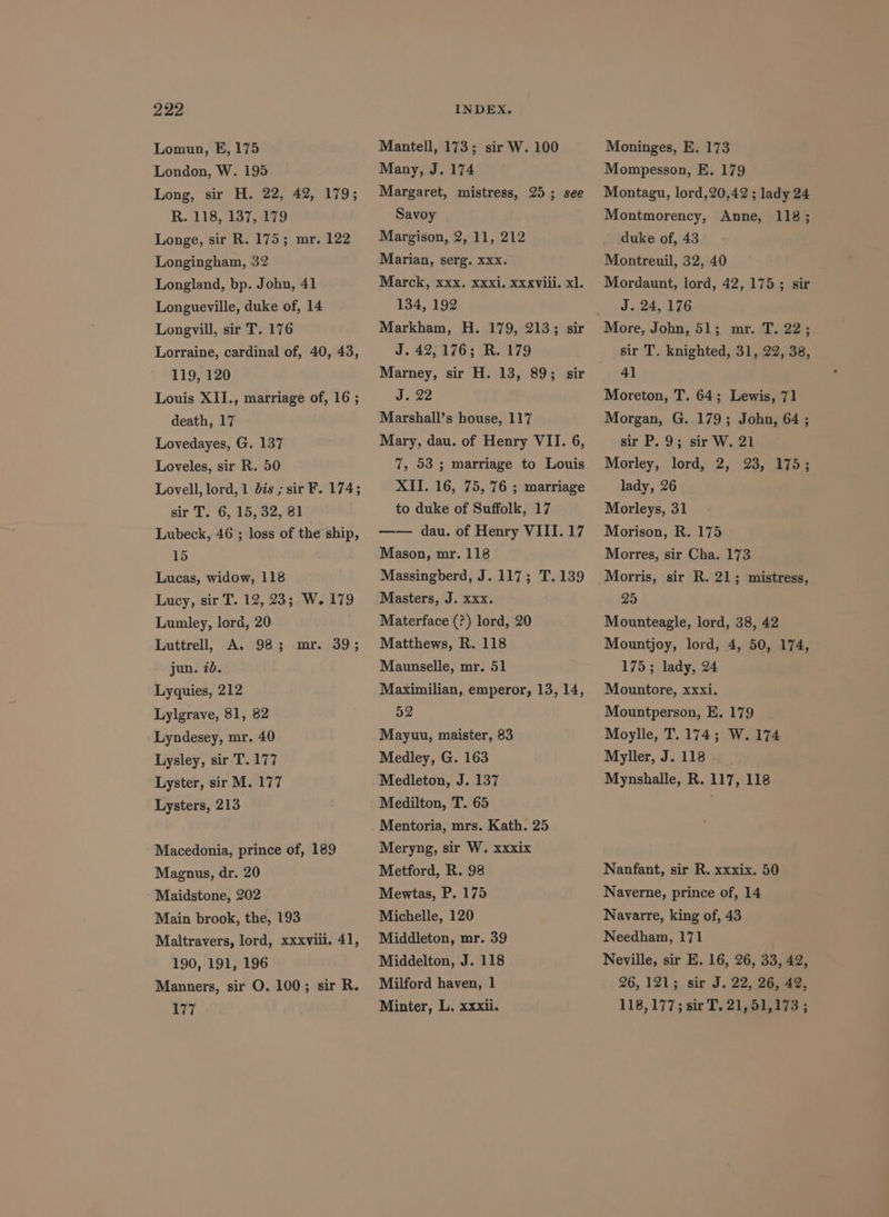 Lomun, E, 175 London, W. 195 Long, sir H. 22, 42, 179; R. 118, 137, 179 Longe, sir R. 175; mr. 122 Longingham, 32 Longland, bp. John, 41 Longueville, duke of, 14 Longvill, sir T. 176 Lorraine, cardinal of, 40, 43, 119, 120 Louis XII., marriage of, 16 ; death, 17 Lovedayes, G. 137 Loveles, sir R. 50 Lovell, lord, 1 dis ; sir F. 174; sir T. 6, 15, 32, 81 Lubeck, 46 ; loss of the ship, 15 Lucas, widow, 118 Lucy, sir T. 12, 23; W. 179 Lumley, lord, 20 Luttrell, A. 98; jun. 7b. mr. 39; Lyquies, 212 Lylgrave, 81, 82 Lyndesey, mr. 40 Lysley, sir T.177 Lyster, sir M. 177 Lysters, 213 Macedonia, prince of, 189 Maguus, dr. 20 Maidstone, 202 Main brook, the, 193 Maltravers, lord, xxxviii. 41, 190, 191, 196 Manners, sir O. 100; sir R. 177 Mantell, 173; sir W. 100 Many, J. 174 Margaret, mistress, 25; see Savoy Margison, 2, 11, 212 Marian, serg. xxx. Marck, xxx. xxxi. xxviii. xl. 134, 192 Markham, H. 179, 213; sir J. 42,176; R. 179 Marney, sir H. 13, 89; sir J. 22 Marshall’s house, 117 Mary, dau. of Henry VII. 6, 7, 53; marriage to Louis XII. 16, 75, 76 ; marriage to duke of Suffolk, 17 —— dau. of Henry VIII. 17 Mason, mr. 118 Massingberd, J. 117; T.139 Masters, J. xxx. Materface (?) lord, 20 Matthews, R. 118 Maunselle, mr. 51 Maximilian, emperor, 13, 14, 52 Mayuu, maister, 83 Medley, G. 163 Medleton, J. 137 Medilton, T. 65 Mentoria, mrs. Kath. 25 Meryng, sir W. xxxix Metford, R. 98 Mewtas, P. 175 Michelle, 120 Middleton, mr. 39 Middelton, J. 118 Milford haven, 1 Minter, L. xxxii. Moninges, E. 173 Mompesson, E. 179 Montagu, lord,20,42 ; lady 24 Montmorency, Anne, 118; duke of, 43 Montreuil, 32, 40 Mordaunt, lord, 42, 175; sir J. 24,176 sir T. knighted, 31, 22, 38, 41 Moreton, T. 64; Lewis, 71 Morgan, G. 179; John, 64 ; sir P. 9; sir W. 21 Morley, lord, 2, 23, 175; lady, 26 Morleys, 31 Morison, R. 175 Morres, sir Cha. 173 Morris, sir R. 21; mistress, 25 Mounteagle, lord, 38, 42 Mountjoy, lord, 4, 50, 174, 175; lady, 24 Mountore, xxxi. Mountperson, E. 179 Moylle, T. 174; W. 174 Myller, J. 118 Mynshalle, R. 117, 118 Nanfant, sir R. xxxix. 50 Naverne, prince of, 14 Navarre, king of, 43 Needham, 171 Neville, sir E. 16, 26, 33, 42, 26,121; sir J. 22, 26, 42, 118, 177; sir T. 21, 51,178 ;