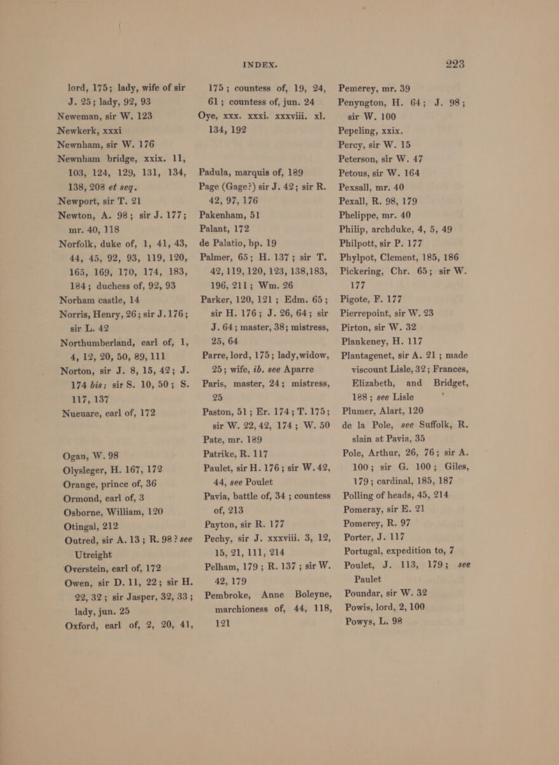 lord, 175; lady, wife of sir J. 25; lady, 92, 93 Neweman, sir W. 123 Newkerk, xxxi Newnham, sir W. 176 Newnham bridge, xxix. 11, 103, 124, 129, 131, 134, 138, 208 e¢ seq. Newport, sir T. 21 Newton, A. 98; sir J. 177; mr. 40, 118 Norfolk, duke of, 1, 41, 43, 44, 45, 92, 93, 119, 120, 165, 169, 170, 174, 183, 184; duchess of, 92, 93 Norham castle, 14 Norris, Henry, 26; sir J.176; sir L. 42 Northumberland, earl of, 1, 4, 12, 20, 50, 89, 111 Norton, sir J. 8, 15, 42; J. 174 bis; sir S. 10, 50; S. 117, 137 Nueuare, earl of, 172 Ogan, W. 98 Olysleger, H. 167, 172 Orange, prince of, 36 Ormond, earl of, 3 Osborne, William, 120 Otingal, 212 Outred, sir A. 13; R. 98 ? see Utreight Overstein, earl of, 172 Owen, sir D. 11, 22; sir H. 22, 32; sir Jasper, 32, 33; lady, jun. 25 Oxford, earl of, 2, 20, 41, INDEX. 175 ; countess of, 19, 24, 61; countess of, jun. 24 Oye, xxx. xxxi. xxxviil.’ xl. 134, 192 Padula, marquis of, 189 Page (Gage?) sir J. 42; sir R. 42, 97, 176 Pakenham, 51 Palant, 172 de Palatio, bp. 19 Palmer, 65; H. 137; sir T. 42, 119, 120, 123, 138,183, 196, 211; Wm. 26 Parker, 120, 121 ; Edm. 65; sir H. 176; J. 26, 64; sir J. 64; master, 38; mistress, 25, 64 Parre, lord, 175; lady, widow, 25; wife, 7b. see Aparre Paris, master, 24; mistress, 25 Paston, 51; Er. 174; T.175; sir W. 22,42, 174; W. 50 Pate, mr. 189 Patrike, R. 117 Paulet, sir H. 176; sir W. 42, 44, see Poulet Pavia, battle of, 34 ; countess of, 213 Payton, sir R. 177 Pechy, sir J. xxxviii. 3, 12, 15, 21, 111, 214 Pelham, 179 ; R. 137; sir W. 42, 179 Pembroke, 121 Anne Boleyne, 223 Pemerey, mr. 39 Penyngton, H. 64; J. 98; sir W. 100 Pepeling, xxix. Percy, sir W. 15 Peterson, sir W. 47 Petous, sir W. 164 Pexsall, mr. 40 Pexall, R. 98, 179 Phelippe, mr. 40 Philip, archduke, 4, 5, 49 Philpott, sir P. 177 Phylpot, Clement, 185, 186 Pickering, Chr. 65; sir W. 177 Pigote, F. 177 Pierrepoint, sir W. 23 Pirton, sir W. 32 Plankeney, H. 117 Plantagenet, sir A. 21 ; made viscount Lisle, 32; Frances, Elizabeth, and _ Bridget, 188; see Lisle ° Plumer, Alart, 120 de la Pole, see Suffolk, R. slain at Pavia, 35 Pole, Arthur, 26, 76; sir A. 100; sir G. 100; Giles, 179; cardinal, 185, 187 Polling of heads, 45, 214 Pomeray, sir E. 21 Pomerey, R. 97 Porter, J. 117 Portugal, expedition to, 7 Poulet, J. 113, 179; Paulet Poundar, sir W. 32 Powys, L. 98 see