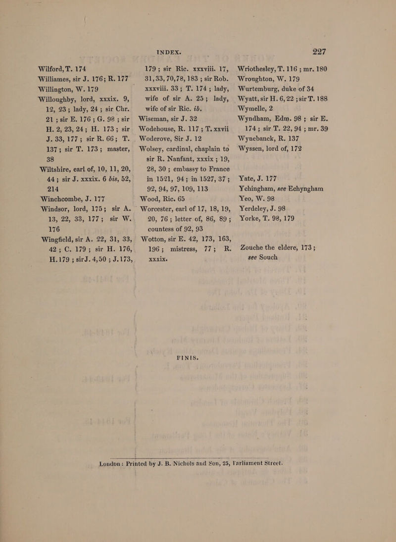 Wilford, T. 174 Willington, W. 179 Willoughby, lord, xxxix. 9, 12, 23; lady, 24; sir Chr. 21;sir E. 176; G. 98 ; sir H. 2, 23; 24; H. 173; sir Joos, 1/73 sit R. 66; T. 137; sir T. 173; master, 38 Wiltshire, earl of, 10, 11, 20, 214 Winchcombe, J. 177 Windsor, lord, 175; sir A. 13, 22. 93,. 1777. sic: W. 176 Wingfield, sir A. 22, 31, 33, 42; C. 179; sir H. 176, H.179 ; sirJ. 4,50 ; J.173, INDEX. 179; sir Ric. xxxviii. 17, 31,33, 70,78, 183 ; sir Rob. xxxviii. 33; T. 174 ; lady, wife of sir A. 25; lady, wife of sir Ric. id. Wiseman, sir J. 32 Wodehouse, R. 117 ; T. xxvii Wolsey, cardinal, chaplain to sir R. Nanfant, xxxix ; 19, 28, 30 ; embassy to France in 1521, 94; in 1527, 37; 92, 94, 97, 109, 113 Wood, Ric. 65 20, 76; letter of, 86, 89; countess of 92, 93 Wotton, sir E. 42, 173, 163, 196; mistress, 77; R. XXX1X~ FINIS. 297 Wriothesley, T. 116 ; mr. 180 Wroughton, W. 179 Wurtemburg, duke of 34 Wyatt, sir H. 6, 22 ; sir T. 188 Wymelle, 2 Wyndham, Edm. 98 ; sir E. 174; sir T. 22, 94 ; mr. 39 Wynebanck, R. 137 Wyssen, lord of, 172 Yate, J. 177 Ychingham, see Echyngham Yeo, W. 98 Yerdeley, J. 98 Yorke, T. 98, 179 Zouche the eldere, 173; see Souch