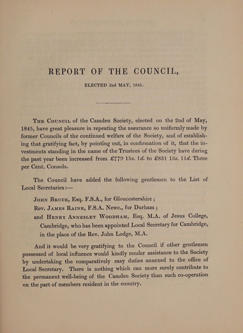 REPORT OF THE COUNCIL, ELECTED 2nd MAY, 1845. Tue Councit of the Camden Society, elected on the 2nd of May, 1845, have great pleasure in repeating the assurance so uniformly made by former Councils of the continued welfare of the Society, and of establish- ing that gratifying fact, by pointing out, in confirmation of it, that the in- vestments standing in the name of the Trustees of the Society have during the past year been increased from £779 15s. 1d. to £831 13s. 1ld. Three per Cent. Consols. The Council have added the following gentlemen to the List of Local Secretaries :— Joun Bruce, Esq. F.S.A., for Gloucestershire ; Rev. James Rating, F.S.A. Newc., for Durham ; and Henry AnnestEY Woopuam, Esq. M.A. of Jesus College, Cambridge, who has been appointed Local Secretary for Cambridge, in the place of the Rev. John Lodge, M.A. And it would be very gratifying to the Council if other gentlemen possessed of local influence would kindly render assistance to the Society by undertaking the comparatively easy duties annexed to the office of Local Secretary. There is nothing which can more surely contribute to the permanent well-being of the Camden Society than such co-operation on the part of members resident in the country.