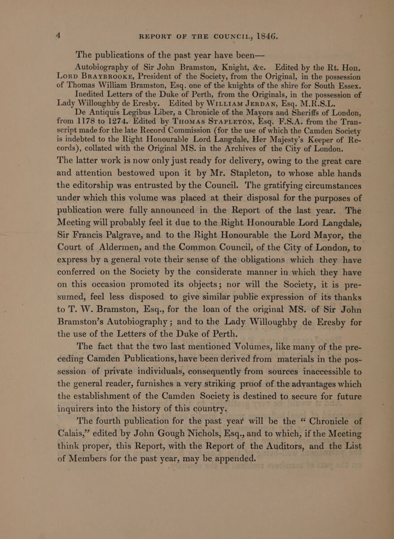 The publications of the past year have been— Autobiography of Sir John Bramston, Knight, &amp;c. Edited by the Rt. Hon. Lorp Braysrookg, President of the Society, from the Original, in the possession of Thomas William Bramston, Esq. one of the knights of the shire for South Essex. Inedited Letters of the Duke of Perth, from the Originals, in the possession of Lady Willoughby de Eresby. Edited by W1LL1AM JERDAN, Esq. M.R.S.L. De Antiquis Legibus Liber, a Chronicle ofthe Mayors and Sheriffs of London, from 1178 to 1274. Edited by THomas Srapteton, Esq. F.S.A. from the Tran- script made for the late Record Commission (for the use of which the Camden Society is indebted to the Right Honourable Lord Langdale, Her Majesty’s Keeper of Re- cords), collated with the Original MS. in the Archives of the City of London. The latter work is now only just ready for delivery, owing to the great care and attention bestowed upon it by Mr. Stapleton, to whose able hands the editorship was entrusted by the Council. The gratifying circumstances under which this volume was placed at their disposal for the purposes of publication were fully announced in the Report of the last year. The Meeting will probably feel it due to the Right Honourable Lord Langdale, Sir Francis Palgrave, and to the Right Honourable the Lord Mayor, the Court of Aldermen, and the Common Council, of the City of London, to express by a general vote their sense of the obligations which they have conferred on the Society by the considerate manner in which they have on this occasion promoted its objects; nor will the Society, it is pre- sumed, feel less disposed to give similar public expression of its thanks to T. W. Bramston, Esq., for the loan of the original MS. of Sir John Bramston’s Autobiography ; and to the Lady Willoughby de Eresby for the use of the Letters of the Duke of Perth. The fact that the two last mentioned Volumes, like many of the pre- ceding Camden Publications, have been derived from materials in the pos- session of private individuals, consequently from sources inaccessible to the general reader, furnishes a very striking proof of the advantages which the establishment of the Camden Society is destined to secure for future inquirers into the history of this country. x The fourth publication for the past year will be the “ Chronicle of Calais,” edited by John Gough Nichols, Esq., and to which, if the Meeting think proper, this Report, with the Report of the Auditors, and the List of Members for the past year, may be appended. |