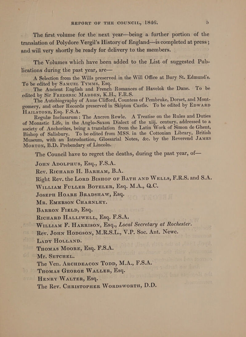 The first volume for the next year—being a further portion of the translation of Polydore Vergil’s History of England—is completed at press ; and will very shortly be ready for delivery to the members. ‘The Volumes which have been added to the List of suggested Pub- lications during the past year, are— | A Selection from the Wills preserved in the Will Office at Bury St. Edmund's. To be edited by SamuEL Tymms, Esq. _. The Ancient English and French: Romances of Havelok the Dane. To be edited by Sir FREpERIC MavDEn, K.H., F.R.S. The Autobiography of Anne Clifford, Countess of Pembroke, Dorset, and Mont- gomery, and other Records preserved in Skipton Castle. To be edited by EpWARD HaizsToneE, Esq. F.S.A. Regul Inclusarum: The Ancren Rewle. A Treatise on the Rules and Duties of Monastic Life, in the Anglo-Saxon Dialect of the xiij. century, addressed to a society of Anchorites, bemg a translation from the Latin Work of Simon de Ghent, Bishop of Salisbury. To be edited from MSS. in the Cottonian Library, British Museum, with an Introduction, Glossarial Notes, &amp;c, by the Reverend James Morton, B.D. Prebendary of Lincoln. The Council have to regret the deaths, during the past year, of— Joun Apoupuus, Esy., F.S.A. Rev. Ricuarp H. Baruam, B.A. Right Rev. the Lorp Bisnop or Baru anv WELLS, F.R.S. and S.A. Wixuram Fuuuer Boreer, Esq. M.A., Q.C. Josepu Hoare BrapsHaw, Esq. Mr. EMeRson CHARNLEY. Barron FIELD, Esq. Ricuarp Hauuiwe tL, Esq. F.S.A. ~ Winwiam F. Harrison, Esq., Local Secretary at Rochester. Rev. Joun Hovason, M.R.S.L., V.P. Soc. Ant. Newc. Lapy Ho.Luanp. | Tuomas Moorg, Esq. F.S.A. Mr. SETCHEL. The Ven. AncuDEACcON Topp, M.A., F.S.A. Tuomas Grorce WALLER, Esq. Henry WALTER, Esq. The Rev. Curisropuer Worpsworts, D.D.