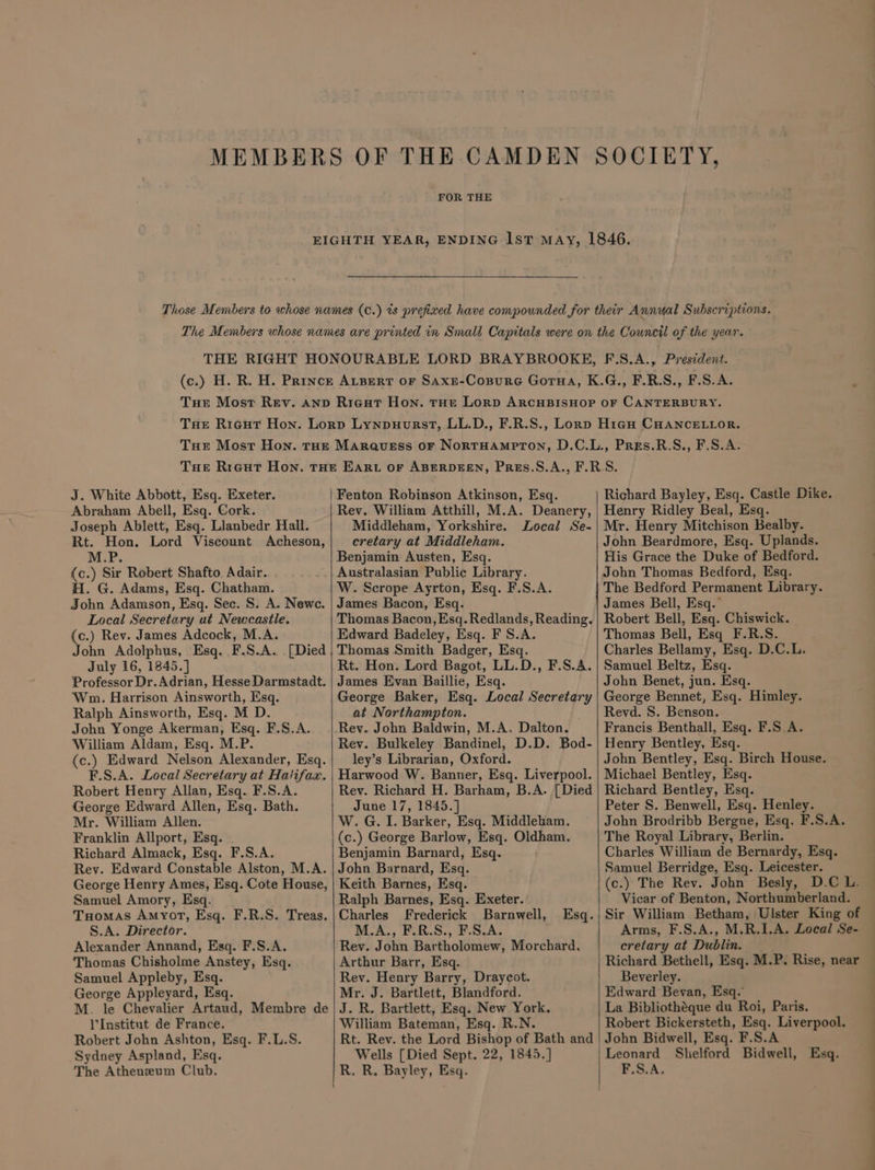 FOR THE J. White Abbott, Esq. Exeter. Abraham Abell, Esq. Cork. Joseph Ablett, Esq. Llanbedr Hall. Rt. Hon. Lord Viscount Acheson, M.P. {c.) Sir Robert Shafto Adair. H. G. Adams, Esq. Chatham. John Adamson, Esq. Sec. S. A. Newc. Local Secretary ut Newcastle. (c.) Rev. James Adcock, M.A. John Adolphus, Esq. F.S.A. [Died . July 16, 1845.] Professor Dr. Adrian, Hesse Darmstadt. ‘Wn. Harrison Ainsworth, Esq. Ralph Ainsworth, Esq. M D. John Yonge Akerman, Esq. F.S.A. William Aldam, Esq. M.P. (c.) Edward Nelson Alexander, Esq. F.S.A. Local Secretary at Halifax. Robert Henry Allan, Esq. F.S.A. George Edward Allen, Esq. Bath. Mr. William Allen. Franklin Allport, Esq. Richard Almack, Esq. F.S.A. Rev. Edward Constable Alston, M.A. George Henry Ames, Esq. Cote House, Samuel Amory, Esq. Tomas Amyot, Esq. F.R.S. Treas. S.A. Director. Alexander Annand, Esq. F.S.A. Thomas Chisholme Anstey, Esq. Samuel Appleby, Esq. George Appleyard, Esq. M. le Chevalier Artaud, Membre de l'Institut de France. Robert John Ashton, Esq. F.L.S. Sydney Aspland, Esq. The Atheneum Club. cretary at Middleham. Benjamin Austen, Esq. Australasian Public Library. W. Scrope Ayrton, Esq. F.S.A. James Bacon, Esq. Thomas Bacon, Esq. Redlands, Reading. Edward Badeley, Esq. F S.A. Thomas Smith Badger, Esq. Rt. Hon. Lord Bagot, LL.D., F.S.A. James Evan Baillie, Esq. George Baker, Esq. Local Secretary at Northampton. Rev. John Baldwin, M.A. Dalton. Rev. Bulkeley Bandinel, D.D. Bod- ley’s Librarian, Oxford. Harwood W. Banner, Esq. Liverpool. Rev. Richard H. Barham, B.A. [Died June 17, 1845.] W. G. I. Barker, Esq. Middleham. (c.) George Barlow, Esq. Oldham. Benjamin Barnard, Esq. John Barnard, Esq. Keith Barnes, Esq. Ralph Barnes, Esq. Exeter. Charles Frederick Barnwell, Esq. M.A., F.R.S., F.S.A. Rev. John Bartholomew, Morchard. Arthur Barr, Esq. Rev. Henry Barry, Draycot. Mr. J. Bartlett, Blandford. J. R. Bartlett, Esq. New York. William Bateman, Esq. R.N. John Beardmore, Esq. Uplands. His Grace the Duke of Bedford. John Thomas Bedford, Esq. The Bedford Permanent Library. James Bell, Esq.’ Robert Bell, Esq. Chiswick. Thomas Bell, Esq F.R.S. Charles Bellamy, Esq. D.C.L. Samuel Beltz, Esq. John Benet, jun. Esq. George Bennet, Esq. Himley. Revd. S. Benson. Francis Benthall, Esq. F.S.A. Henry Bentley, Esq. John Bentley, Esq. Birch House. Michaei Bentley, Esq. Richard Bentley, Esq. Peter S. Benwell, Esq. Henley. John Brodribb Bergne, Esq. F.S.A. The Royal Library, Berlin. Charles William de Bernardy, Esq. Samuel Berridge, Esq. Leicester. (c.) The Rev. John Besly, D.C L. Vicar of Benton, Northumberland. Sir William Betham, Ulster King of Arms, F.S.A., M.R.1.A. Local Se- cretary at Dublin. Richard Bethell, Esq. M.P. Rise, near Beverley. Edward Bevan, Esq. La Bibliotheque du Roi, Paris. Robert Bickersteth, Esq. Liverpool. Wells [Died Sept. 22, 1845.] R. R. Bayley, Esq. F.S.A.