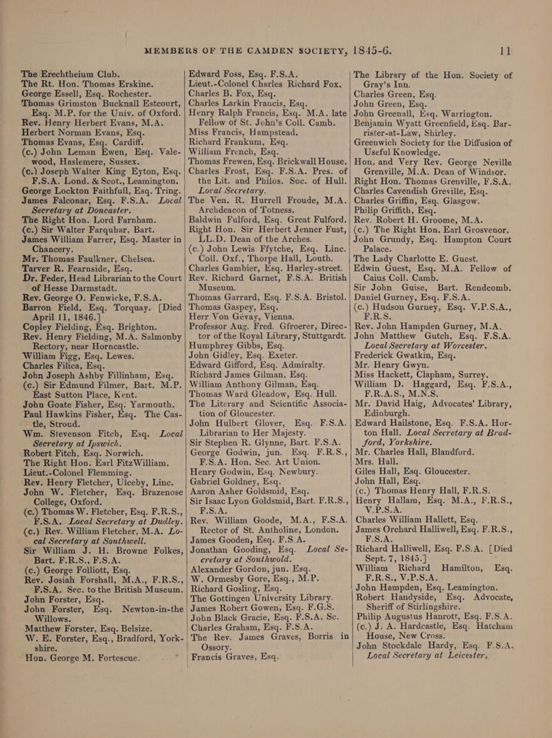 The Erechtheium Club. The Rt. Hon. Thomas Erskine. George Essell, Esq. Rochester. Thomas Grimston Bucknall Estcourt, Esq. M.P. for the Univ. of Oxford. Rev. Henry Herbert Evans, M.A. Herbert Norman Evans, Esq. Thomas Evans, Esq. Cardiff. (c.) John Leman Ewen, Esq. Vale- wood, Haslemere, Sussex. (c.) Joseph Walter King Eyton, Esq. F.S.A. Lond. &amp; Scot., Leamington. George Lockton Faithfull, Esq. Tring. James Falconar, Esq. F.S.A. Local Secretary at Doncaster. The Right Hon. Lord Farnham. (c.) Sir Walter Farquhar, Bart. James William Farrer, Esq. Master in Chancery. Mr. Thomas Faulkner, Chelsea. Tarver R. Fearnside, Esq. Dr. Feder, Head Librarian to the Court of Hesse Darmstadt. Rev. George O. Fenwicke, F.S.A. Barron Field, Esq. Torquay. [Died April 11, 1846.] Copley Fielding, Esq. Brighton. Rev. Henry Fielding, M.A. Salmonby Rectory, near Horncastle. William Figg, Esq. Lewes. Charles Filica, Esq. Jobn Joseph Ashby Fillinham, Esq. (c.) Sir Edmund Filmer, Bart. M.P. East Sutton Place, Kent. John Goate Fisher, Esq. Yarmouth. Paul Hawkins Fisher, Esq. The Cas- tle, Stroud. Wm. Stevenson Fitch, Esq. Local Secretary at Ipswich. Robert Fitch, Esq. Norwich. The Right Hon. Earl Fitz William. Lieut.-Colonel Flemming. Rev. Henry Fletcher, Ulceby, Linc. John W. Fletcher, Esq. Brazenose College, Oxford. (c.) Thomas W. Fletcher, Esq. F.R.S., F.S.A. Local Secretary at Dudley. (c.) Rev. William Fletcher, M.A. Lo- cal Secretary at Southwell. Sir William J. H. Browne Folkes, Bart. F.R.S., F.S.A. (c.) George Folliott, Esq. Rev. Josiah Forshall, M.A., F.R.S., F.S.A. Sec. tothe British Museum. John Forster, Esq. John Forster, Esq. Newton-in-the Willows. Matthew Forster, Esq. Belsize. W. E. Forster, Esq., Bradford, York- shire. Hon. George M. Fortescue. | \ Edward Foss, Esq. F.S.A. Lieut.-Colonel Charles Richard Fox. Charles B. Fox, Esq. Charles Larkin Francis, Esq. Henry Ralph Francis, Esq. M.A. late Fellow of St. John’s Coll. Camb. Miss Francis, Hampstead. Richard Frankum, Esq. William French, Esq. Thomas Frewen, Esq. Brickwall House. Charles Frost, Esq. F.S.A. Pres. of the Lit. and Philos. Soc. of Hull. Local Secretary. The Ven. R. Hurrell Froude, M.A. Archdeacon of Totness. Baldwin Fulford, Esq. Great Fulford. Right Hon. Sir Herbert Jenner Fust, LL.D. Dean of the Arches. (c.) John Lewis Ffytche, Esq. Linc. Coil. Oxf., Thorpe Hall, Louth. Charles Gambier, Esq. Harley-street. Rev. Richard Garnet, F.S.A. British Museum. Thomas Garrard, Esq. F.S.A. Bristol. Thomas Gaspey, Esq. Herr Von Gévay, Vienna. Professor Aug. Fred. Gfroerer, Direc- tor of the Royal Library, Stuttgardt. Humphrey Gibbs, Esq. John Gidley, Esq. Exeter. Edward Gifford, Esq. Admiralty. Richard James Gilman, Esq. William Anthony Gilman, Esq. Thomas Ward Gleadow, Esq. Hull. The Literary and Scientific Associa- tion of Gloucester. John Hulbert Glover, Esq. F.S.A. Librarian to Her Majesty. Sir Stephen R. Glynne, Bart. F.S.A. George Godwin, jun. Esq. F.R.S., F.S.A. Hon. Sec. Art Union. Henry Godwin, Esq. Newbury. Gabriel Goldney, Esq. Aaron Asher Goldsmid, Esq. Sir Isaac Lyon Goldsmid, Bart. F.R.S., F.S.A. Rev. William Goode, M.A., F.S.A. Rector of St. Antholine, London. James Gooden, Esq. F.S A. Jonathan Gooding, Esq. Local Se- cretary at Southwold. Alexander Gordon, jun. Esq. W. Ormesby Gore, Esq., M.P. Richard Gosling, Esq. The Gottingen University Library. James Robert Gowen, Esq. F.G.S. John Black Gracie, Esq. F.S.A. Sc. Charles Graham, Esq. F.S.A. The Rev. James Graves, Borris in Ossory. 1845-6. 1] The Library of the Hon. Society of Gray’s Inn. Charles Green, Esq. John Green, Esq. John Greenall, Esq. Warrington. Benjamin Wyatt Greenfield, Esq. Bar- rister-at-Law, Shirley. Greenwich Society for the Diffusion of Useful Knowledge. Hon. and Very Rev. George Neville Grenville, M.A. Dean of Windsor. Right Hon. Thomas Grenville, F.S.A. Charles Cavendish Greville, Esq. Charles Griffin, Esq. Glasgow. Philip Griffith, Esq. Rev. Robert H. Groome, M.A. (c.) The Right Hon. Earl Grosvenor. John Grundy, Esq. Hampton Court Palace. The Lady Charlotte E. Guest. Edwin Guest, Esq. M.A. Fellow of Caius Coll. Camb. Sir John Guise, Bart. Rendcomb. Daniel Gurney, Esq. F.S.A. (c.) Hudson Gurney, Esq. V.P.S.A., EZRGS: Rev. John Hampden Gurney, M.A. John Matthew Gutch, Esq. F.S.A. Local Secretary at Worcester. Frederick Gwatkin, Esq. Mr. Henry Gwyn. Miss Hackett, Clapham, Surrey. William D. Haggard, Esq. F.S.A., F.R.A.S., M.N.S. Mr. David Haig, Advocates’ Library, Edinburgh. Edward Hailstone, Esq. F.S.A. Hor- ton Hall. Local Secretary at Brad- Jord, Yorkshire. Mr. Charles Hall, Blandford. Mrs. Hall. Giles Hall, Esq. Gloucester. John Hall, Esq. (c.) Thomas Henry Hall, F.R.S. Henry Hallam, Esq. M.A., F.R.S., ViPS. As Charles William Hallett, Esq. James Orchard Halliwell, Esq. F.R.S., F.S.A. Richard Halliwell, Esq. F.S.A. [Died Sept. 7, 1845.] William Richard Hamilton, F.R.S., V.P.S.A. John Hampden, Esq. Leamington. Robert Handyside, Esq. Advocate, Sheriff of Stirlingshire. Philip Augustus Hanrott, Esq. F.S.A. (c.) J. A. Hardcastle, Esq. Hatcham House, New Cross. John Stockdale Hardy, Esq. F.S.A. Local Secretary at Leicester. Esq.