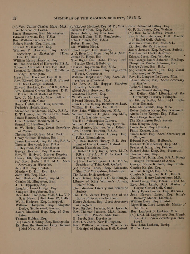 (c.) Ven. Julius Charles Hare, M.A. Archdeacon of Lewes. James Hargraves, Esq. Manchester. Edward Harman, Esq. F.S.A. Rev. William Harness, M.A. Robert Harris, Esq. Reading. Edward M. Harrison, Esq. William F. Harrison, Esq. Local Secretary at Rochester. [Died William Henry Harrison, Esq. Rt. Hon. the Earl of Harrowby,F.S.A. Solomon Alexander Hart, Esq. R.A. Leonard L. Hartley, Esq. Middleton Lodge, Darlington. Henry Paul Harwood, Esq. M.D. Rev. Edward Hawkins, D.D. Provost of Oriel College, Oxford. F.S.A., Head Master of Eton. Rev. J. M. Heath, M.A. Fellow of Trinity Coll. Camb. Henry Heffill, Esq. Diss, Norfolk. James Henwood, Esq. Hull. Hon. Algernon Herbert, M.A. Samuel R. Heselton, Esq. R. W. Heslop, Esq. Local Secretary at Ripon. Thomas Hewitt, Esq. M.A. Cork. Henry William Hewlett, Esq. James Heywood, Esq. F.R.S., F.S.A. Thomas Heywood, Esq. F.S.A. T. Heywood, Esq. Manchester. George Hickman, Esq. Marlow. Henry Hill, Esq. Barrister-at-Law. (c.) Rev. Herbert Hill, M.A. Local Secretary at Warwick. Jere Hill, Esq. Bristol. Matthew D. Hill, Esq. Q.C. John Hill, Esq. M.A. Joho Hodgson Hinde, Esq. M.P. Charles H. Hingeston, Esq. J H. Hippisley, Esq. Langford Lovel Hodge, Esq. Sampson Hodgkinson, Esq. Rev. John Hodgson, M.R.S.L., V.P. _ §.A.Newec. [Died June 12, 1845.] W. B. Hodgson, Esq. Liverpool. William Hodgson, Esq. Kingston Lodge, Sanderstead, Surrey. James Maitland Hog, Esq. of New- liston. Thomas Holden, Esq. (c.) James Holding, Esq. Basingstoke. Rt. Hon. the Dowager Lady Holland. [Died Noy. 16, 1845.] | i (c.) Robert Hollond, Esq. M.P., M.A. Richard Hollier, Esq. F.S.A. Bryan Holme, Esq. New Inn. Edward Holme, M.D. Manchester. John Holmes, Esq. F.S.A. Robert Home, Esq. Mr. William Hood. John Hooper, Esq. Reading. A.J. Beresford Hope, Esq.M.A.,M.P. Justice Clerk, Edinburgh. Charles Hopkinson, Esq. M.A. House, Cirencester. cretary at Stamford. The Rev. A. M. Hopper, Starston Abraham Howard, Esq. W. Waters Howard, Esq. - Edward Howes, Esq. M.A. John Hubback, Esq. Barrister-at-Law. F.S.A. Barrister-at-Law. The Hull Subscription Library. William Powell Hunt, Esq. Ipswich. John Hunter, Esq. jun. W.S. Edinb. Rev. JosepH Hunter, F.S.A. (c.) Richard Charles Hussey, Esq. F.S.A. Birmingham. (c.) Rev. Robert Hussey, B.D. Stu- dent of Christ Church, Oxford. William Hutchison, Esq. Sir Robert Harry Inglis, Bart. LL.D. versity of Oxford. President of Trin. Coll. Oxford. (c.) Cosmo Innes, Esq. Advocate, Sheriff of Morayshire, Edinburgh. The Royal Irish Academy. David Irving, Esq. LL.D. Edinburgh. Library of King William’s College, Isle of Man. The Islington Literary and Scientific Society. The Hon. James Ivory, one of the Lords of Session in Scotland. Henry Jackson, Esq. Local Secretary at Sheffield. Rev. Stephen Jackson, M.A. Ipswich. Rev. Thomas Jackson, M.A. Incum- bent of St. Peter’s, Mile End. B. Jacob, Esq. Dorchester. Rev. Dr. Jacob, New Hillingdon. Rev. William Jacobson, M.A. Vice- John Richmond Jaffray, Esq. G. P. R. James, Esq. Walmer. | (c.) Rev. L. W. Jeffray, Preston. Rev. Richard Jenkyns, D.D. Master of Balliol Coll. Oxford. William Jerdan, Esq. M.R.S.L. Rt. Hon. the Earl Jermyn. James Jermyn, Esq. Reydon, Suffolk. Mrs. Samuel Clarke Jervoise. Mr. George James Johnson, Reading. Theophilus Fairfax Johnson, Esq. George Jones, Esq. R.A. (c.) Joseph Jones, jun. Esq. Local Secretary at Oldham. Rev. H. Longueville Jones, M.A. Pitman Jones, Esq. Local Secretary at Exeter. Dr. Keller, Chief Librarian of tke University Library, Tubingen. Sir Fitzroy Kelly, M.P., Q.C. Soli- citor-General. Rev. George Kennard. The Kensington Book Society. John Kenyon, Esq. James Kerr, Esq. Coventry. Philip Kernan, Esq. James Kerr, Esq. Local Secretary at Glasgow. Edward Key, Esq. Holbeach. Richard T. Kindersley, Esq. Q.C. Frederick King, Esq. Fulham. Richard John King, Esq. Plymouth. Thomas W. King, Esq. F.S.A. Rouge Dragon Pursuivant of Arms. George Ritchie Kinloch, Esq. Edinb. Charles Knight, Esq. William Knight, Esq. F.S.A. Charles Konig, Esq. K.H., F.R.S. Rt. Hon. Henry Labouchere, M.P. David Laing, Esq. F.S.A. L. and Se. Rev. John Lamb, D.D. Master of Corpus Christi Coll. Camb. Henry Eyres Landor, Esq. Warwick John Newton Lane, Esq. King’s Bromley Manor, Lichfield. William Lang, Esq. Bristol. Right Hon. Lord Langdale, Master o the Rolls. R Rev. Lambert B. Larking, M.A. (c.) Dr. J. M. Lappenberg, For.Memb. soc. Ant. Local Secretary at Ham- burgh. ‘Rev. John Latham, Derby. ~