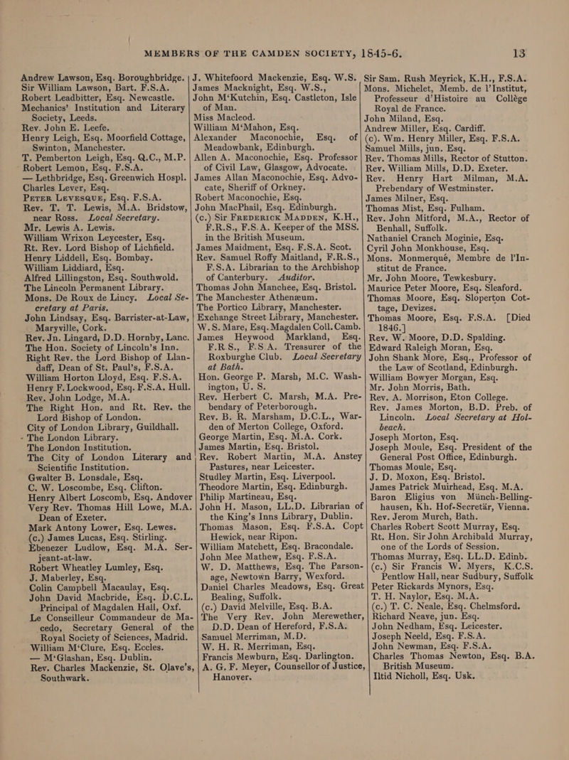 Robert Leadbitter, Esq. Newcastle. Mechanics’ Institution and Literary Society, Leeds. Rev. John E. Leefe. Henry Leigh, Esq. Moorfield Cottage, Swinton, Manchester. T. Pemberton Leigh, Esq. Q.C., M.P. ~ Robert Lemon, Esq. F.S.A. — Lethbridge, Esq. Greenwich Hospl. Charles Lever, Esq. Perer LevesaueE, Esq. F.S.A. Rev. T. T. Lewis, M.A. Bridstow, near Ross. Local Secretary. Mr. Lewis A. Lewis. William Wrixon Leycester, Esq. Rt. Rev. Lord Bishop of Lichfield. Henry Liddell, Esq. Bombay. William Liddiard, Esq. Alfred Lillingston, Esq. Southwold. The Lincoln Permanent Library. Mons. De Roux de Lincy. Local Se- cretary at Paris. Maryville, Cork. Rev. Jn. Lingard, D.D. Hornby, Lanc. The Hon. Society of Lincoln’s Inn. Right Rev. the Lord Bishop of Llan- daff, Dean of St. Paul’s, F.S.A. William Horton Lloyd, Esq. F.S.A. Henry F. Lockwood, Esq. F.S.A. Hull. Rev. John Lodge, M.A. The Right Hon. and Rt. Rev. the City of London Library, Guildhall. The London Library. The London Institution. The City of London Literary and C. W. Loscombe, Esq. Clifton. Henry Albert Loscomb, Esq. Andover Very Rev. Thomas Hill Lowe, M.A. Dean of Exeter. Mark Antony Lower, Esq. Lewes. (c.) James Lucas, Esq. Stirling. Ebenezer Ludlow, Esq. M.A. Ser- jeant-at-law. Robert Wheatley Lumley, Esq. J. Maberley, Esq. Colin Campbell Macaulay, Esq. John David Macbride, Esq. D.C.L. Principal of Magdalen Hall, Oxf. Le Conseilleur Commandeur de Ma- cedo, Secretary General of the Royal Society of Sciences, Madrid. William M‘Clure, Esq. Eccles. _ — M‘Glashan, Esq. Dublin. Rev. Charles Mackenzie, St. Olave’s, Southwark. John M‘Kutchin, Esq. Castleton, Isle of Man. Miss Macleod. William M‘Mahon, Esq. Alexander Maconochie, Meadowbank, Edinburgh. Allen A. Maconochie, Esq. Professor of Civil Law, Glasgow, Advocate. James Allan Maconochie, Esq. Advo- cate, Sheriff of Orkney. Robert Maconochie, Esq. John MacPhail, Esq. Edinburgh. (c.) Sir FREDERICK Mappen, K.H., F.R.S., F.S.A. Keeper of the MSS. in the British Museum. James Maidment, Esq. F.S.A. Scot. Rev. Samuel Roffy Maitland, F.R.S., F.S.A. Librarian to the Archbishop of Canterbury. Auditor. Thomas John Manchee, Esq. Bristol. The Manchester Atheneum. The Portico Library, Manchester. W.S. Mare, Esq. Magdalen Coll. Camb. Esq. of James Heywood Markland, Esq. F.R.S., F.S.A. Treasurer of the Roxburghe Club. Local Secretary at Bath. Hon. George P. Marsh, M.C. Wash- ington, U.S. Rev. Herbert C. Marsh, M.A. Pre- bendary of Peterborough. den of Merton College, Oxford. George Martin, Esq. M.A. Cork. James Martin, Esq. Bristol. Rev. Robert Martin, M.A. Anstey Theodore Martin, Esq. Edinburgh. Philip Martineau, Esq. John H. Mason, LL.D. Librarian of the King’s Inns Library, Dublin. Thomas Mason, Esq. F.S.A. Copt Hewick, near Ripon. William Matchett, Esq. Bracondale. John Mee Mathew, Esq. F.S.A. W. D. Matthews, Esq. The Parson- age, Newtown Barry, Wexford. Daniel Charles Meadows, Esq. Great Bealing, Suffolk. (c.) David Melville, Esq. B.A. The Very Rev. John Merewether, D.D. Dean of Hereford, F.S.A. Samuel Merriman, M.D. W. H. R. Merriman, Esq. Francis Mewburn, Esq. Darlington. A. G. F. Meyer, Counsellor of Justice, Hanover. 13 Sir Sam. Rush Meyrick, K.H., F.S.A. Professeur d’Histoire au Collége Royal de France. John Miland, Esq. Andrew Miller, Esq. Cardiff. (c). Wm. Henry Miller, Esq. F.S.A. Samuel Mills, jun. Esq. Rey. Thomas Mills, Rector of Stutton. Rev. William Mills, D.D. Exeter. Rev. Henry Hart Milman, M.A. Prebendary of Westminster. James Milner, Esq. Thomas Mist, Esq. Fulham. Rev. John Mitford, M.A., Rector of Benhall, Suffolk. Nathaniel Cranch Moginie, Esq. Cyril John Monkhouse, Esq. Mons. Monmerque, Membre de I’In- stitut de France. Mr. John Moore, Tewkesbury. Maurice Peter Moore, Esq. Sleaford. Thomas Moore, Esq. Sloperton Cot- tage, Devizes. 1846.] Rev. W. Moore, D.D. Spalding. Edward Raleigh Moran, Esq. John Shank More, Esq., Professor of the Law of Scotland, Edinburgh. William Bowyer Morgan, Esq. Mr. John Morris, Bath. Rev. A. Morrison, Eton College. Rev. James Morton, B.D. Preb. of beach. Joseph Morton, Esq. Joseph Moule, Esq. President of the General Post Office, Edinburgh. James Patrick Muirhead, Esq. M.A. Baron Eligius von Miinch-Belling- hausen, Kh. Hof-Secretar, Vienna. Rev. Jerom Murch, Bath. Charles Robert Scott Murray, Esq. Rt. Hon. Sir John Archibald Murray, one of the Lords of Session. Thomas Murray, Esq. LL.D. Edinb. (c.) Sir Francis W. Myers, K.C.S. Pentlow Hall, near Sudbury, Suffolk Peter Rickards Mynors, Esq. T. H. Naylor, Esq. M.A. (c.) T. C. Neale, Esq. Chelmsford. Richard Neave, jun. Esq. John Nedham, Esq. Leicester. Joseph Neeld, Esq. F.S.A. John Newman, Esq. F.S.A. Charles Thomas Newton, Esq. B.A. British Museum. Iltid Nicholl, Esq. Usk.