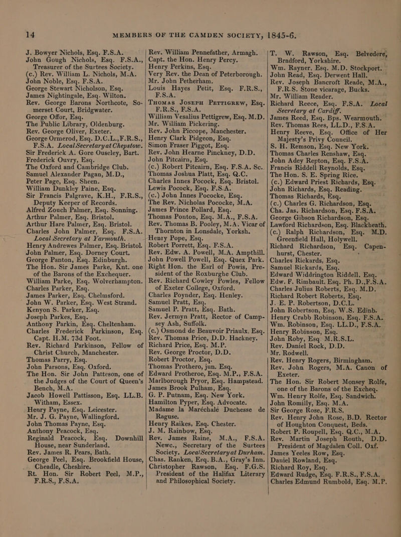 J. Bowyer Nichols, Esq. F.S.A. John Gough Nichols, Esq. F.S.A., Treasurer of the Surtees Society. (c.) Rev. William L. Nichols, M.A. John Noble, Esq. F.S.A. George Stewart Nicholson, Esq. James Nightingale, Esq. Wilton. Rev. George Barons Northcote, So- merset Court, Bridgwater. George Offor, Esq. The Public Library, Oldenburg. Rev. George Oliver, Exeter. George Ormerod, Esq. D.C.L.,F.R.S., F.S.A. Local Secretary at Chepstow. Sir Frederick A. Gore Ouseley, Bart. Frederick Ouvry, Esq. The Oxford and Cambridge Club. Samuel Alexander Pagan, M.D., Peter Page, Esq. Sheen. William Dunkley Paine, Esq. Sir Francis Palgrave, K.H., F.R.S., Deputy Keeper of Records. Alfred Zouch Palmer, Esq. Sonning. Arthur Palmer, Esq. Bristol. Arthur Hare Palmer, Esq. Bristol. Charles John Palmer, Esq. F.S.A. Local Secretary at Yarmouth. Henry Andrewes Palmer, Esq. Bristol. Jobn Palmer, Esq. Dorney Court. George Panton, Esq. Edinburgh. The Hon. Sir James Parke, Knt. one of the Barons of the Exchequer. William Parke, Esq. Wolverhampton. Charles Parker, Esq. James Parker, Esq. Chelmsford. ' John W. Parker, Esq. West Strand. Kenyon S. Parker, Esq. Joseph Parkes, Esq. Anthony Parkin, Esq. Cheltenham. Charles Frederick Parkinson, Esq. Capt. H.M. 73d Foot. Rev. Richard Parkinson, Fellow of Christ Church, Manchester. Thomas Parry, Esq. John Parsons, Esq. Oxford. The Hon. Sir John Patteson, one of the Judges of the Court of Queen’s Bench, M.A. Jacob Howell Pattisson, Esq. LL.B. Witham, Essex. Heury Payne, Esq. Leicester. Mr. J. G. Payne, Wallingford. John Thomas Payne, Esq. Anthony Peacock, Esq. Reginald Peacock, Esq. House, near Sunderland. Rev. James R. Pears, Bath. George Peel, Esq. Brookfield House, Cheadle, Cheshire. Rt. Hon. Sir Robert Peel, M.P., F.R.S., F.S.A. | Downhill Rey. William Pennefather, Armagh. Capt. the Hon. Henry Percy. Henry Perkins, Esq. Very Rev. the Dean of Peterborough. Mr. Jobn Petherham. Louis Hayes Petit, Esq. F.R.S., F.S.A. THomass JOSEPH PETTIGREW, Esq. F.R.S., F.S.A. William Vesalius Pettigrew, Esq. M.D. Mr. William Pickering. Rey. John Piccope, Manchester. Henry Clark Pidgeon, Esq. Simon Fraser Piggot, Esq. Rev. John Hearne Pinckney, D.D. John Pitcairn, Esq. (c.) Robert Pitcairn, Esq. F.S.A. Sc.. Thomas Joshua Platt, Esq. Q.C. Charles Innes Pocock, Esq. Bristol. Lewis Pocock, Esq. F.S.A. (c.) John Innes Pococke, Esq. The Rev. Nicholas Pococke, M.A. James Prince Pollard, Esq. Thomas Ponton, Esq. M.A., F.S.A. Rev. Thomas B. Pooley, M.A. Vicar of Thornton in Lonsdale, Yorksh. Henry Pope, Esq. Robert Porrett, Esq. F.S.A. Rev. Edw. A. Powell, M.A. Ampthill. John Powell Powell, Esq. Quex Park. Right Hon. the Earl of Powis, Pre- sident of the Roxburghe Club. Rev. Richard Cowley Powles, Fellow of Exeter College, Oxford. Charles Poynder, Esq. Henley. Samuel Pratt, Esq. Samuel P. Pratt, Esq. Bath. Rev. Jermyn Pratt, Rector of Camp- sey Ash, Suffolk. (c.) Osmond de Beauvoir Priaulx, Esq. Rev. Thomas Price, D.D. Hackney. Richard Price, Esq. M.P. Rev. George Proctor, D.D. Robert Proctor, Esq. Thomas Prothero, jun. Esq. Edward Protheroe, Esq. M.P., F.S.A. Marlborough Pryor, Esq. Hampstead. James Brook Pulham, Esq. G. P. Putnam, Esq. New York. Hamilton Pyper, Esq. Advocate. Madame la Maréchale Duchesse de Raguse. Henry Raikes, Esq. Chester. J. M. Rainbow, Esq. Rev. James Raine, M.A., F.S.A. Newc., Secretary of the Surtees Society. LocalSecretaryat Durham. Chas. Ranken, Esq. B.A., Gray’s Inn. Christopher Rawson, Esq. F.G.S. President of the Halifax Literary and Philosophical Society. T. W. Rawson, Esq. Belvedere, Bradford, Yorkshire. Wm. Rayner, Esq. M.D. Stockport. John Read, Esq. Derwent Hall. Rev. Joseph Bancroft Reade, M.A., F.R.S. Stone vicarage, Bucks. Mr. William Reader. Richard Reece, Esq. F.S.A. Local Secretary at Cardiff. James Reed, Esq. Bps. Wearmouth. Rev. Thomas Rees, LL.D., F.S.A. Henry Reeve, Esq. Office of Her Majesty’s Privy Council. S. H. Remson, Esq. New York. Thomas Charles Renshaw, Esq. John Adey Repton, Esq. F.S.A. Francis Riddell Reynolds, Esq. The Hon. S. E. Spring Rice. (c.) Edward Priest Richards, Esq. John Richards, Esq. Reading. Thomas Richards, Esq. (c.) Charles G. Richardson, Esq. Cha. Jas, Richardson, Esq. F.S.A. George Gibson Richardson, Esq. Lawford Richardson, Esq. Blackheath. (c.) Ralph Richardson, Esq. M.D. Greenfield Hall, Holywell. Richard Richardson, Esq. Capen- hurst, Chester. . Charles Rickards, Esq. Samuel Rickards, Esq. Edward Widdrington Riddell, Esq. Edw. F. Rimbault, Esq. Ph. D.,F.S.A. Charles Julius Roberts, Esq. M.D. Richard Robert Roberts, Esq. J. E. P. Robertson, D.C.L. John Robertson, Esq. W.S. Edinb. Henry Crabb Robinson, Esq. F.S.A. Wm. Robinson, Esq. LL.D., F.S.A. Henry Robinson, Esq. John Roby, Esq. M.R.S.L. Rev. Daniel Rock, D.D. Mr. Rodwell. Rev. Henry Rogers, Birmingham. Rev. John Rogers, M.A. Canon of Exeter. The Hon. Sir Robert Monsey Rolfe, one of the Barons of the Excheq. Wm. Henry Rolfe, Esq. Sandwich. John Romilly, Esq. M.A. Sir George Rose, F.R.S. Rev. Henry John Rose, B.D. Rector of Houghton Conquest, Beds. Robert P. Roupell, Esq. Q.C., M.A. Rev. Martin Joseph Routh, D.D. President of Magdalen Coll. Oxf. James Yeeles Row, Esq. Daniel Rowland, Esq. Richard Roy, Esq. Edward Rudge, Esq. F.R.S., F.S.A. a