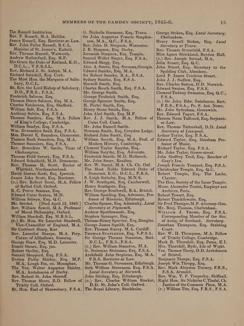 The Russell Institution. Rev. F. Russell, M.A. Halifax. James Russell, Esq. Barrister-at-Law. Rev. John Fuller Russell, B.C.L. Minister of St. James’s, Enfield. Rev. Thomas Russell, Walworth. Andrew Rutherfurd, Esq. M.P. His Grace the Duke of Rutland, K.G., io Lig Vs PeR.S. La Rev. Richard J. St. Aubyn, M.A. Richard Sainthill, Esq. Cork. The Most Hon. the Marquess of Salis- bury, D.C.L. Rt. Rey. the Lord Bishop of Salisbury, D.D., F.R.S., F.S.A. Frederick Salmon, Esq. Thomas Deere Salmon, Esq. M.A. Charles Sanderson, Esq. Sheffield. William Salt, Esq. F.S.A. Anthony Salvin, Esq. F.S.A. Thomas Sanders, Esq. M.A. Fellow of King’s College, Cambridge. Witliam Sandys, Esq. F.S.A. Wm. Devonshire Saull, Esq. F.S.A. Mrs. Daniel E. Saunders, Gloucester. Thomas Bush Saunders, Esq. M.A. Thomas Saunders, Esq. F.S.A. Rev. Bourchier W. Savile, Vicar of Okehampton. Thomas Field Savory, Esq. F.S.A. Edward Scholfield, M.D. Doncaster. Rev. Thomas H. Scott, Rector of Whitfield, Northumberland. David Gawan Scott, Esq. Ipswich. James John Scott, Esq. Barrister. (c.) Rev. Robert Scott, M.A. Fellow of Balliol Coll. Oxford. B. C. Peirce Seaman, Esq. Edward Cator Seaton, M.D. William Selwyn, Esq. Q.C. Mr. Setchel. [Died April 12, 1846.] Rev. William Sewell, M.A. Professor of Moral Philosophy, Oxford. William Shackell, Esq. M.R.S.L. (c.) Rt. Hon. Sir Lancelot Shadwell, Vice-Chancellor of England, M.A. Sir Cuthbert Sharp, Kat. Rev. Lancelot Sharpe, M.A. Perp. Curate of Allhallows, Staining. George Shaw, Esq. M.D. Leicester. Daniel Shears, Esq. jun. Robert Shelley, Esq. Samuel Shepperd. Esq. F.S.A. Evelyn Philip Shirley, Esq. M.P. M.A. Lough Fea, co. Monaghan. The Ven. Walter Augustus Shirley, M.A. Archdeacon of Derby. Rev. Robert St. John Shirreff. Rev. Thomas Short, B.D. Fellow of Trinity Coll. Oxford. Rt. Hon. Earl of Shrewsbury, F.S.A. G. Nicholls Simmons, Esq. Truro. Sir John Augustus Francis Simpkin- son, M.A., Q.C., F.S.A. Rev. John D. Simpson, Worcester. J.B. Simpson, Esq. Derby. Jeremiah Simpson, Esq. Temple. Samuel Weller Singer, Esq. F.S.A. Edward Skegg, Esq. Alex. A. Smets, Esq. Savanna, Georgia. Edward Smirke, Esq. M.A. Sir Robert Smirke, R.A., F.S.A. Sydney Smirke, Esq. F.S,A. Benwell Smith, Esq. Charles Roach Smith, Esq. F.S.A. Mr. George Smith. George Frederick Smith, Esq. George Spencer Smith, Esq. H. Porter Smith, Esq. Henry Stone Smith, Esq. John Abel Smith, Esq. M.P. Rev. J. J. Smith, M.A. Fellow of Caius Coll. Camb. Mr. John Russel) Smith. Newman Smith, Esq. Croydon Lodge. Richard John Smith, Esq. William Smyth, Esq. M.A. Prof. of Modern History, Cambridge. Clement Taylor Smythe, Esq. William Smythe, Esq. Advocate. Frederick Snaith, M.D. Holbeach. Mr. John Snare, Reading. Rev. W. Sneyd. M.A. Ch. Ch. Oxf. The Most Noble Edward Duke of Somerset, K.G., D.C.L., F.R.S. S. Leigh Sotheby, Esq. M.N.S. J. W. Southgate, Esq. Camberwell. Henry Southgate, Esq. Rev. George Southwell, B.A. Bristol. William Spalding, Esq. Advocate, Pro- fessor of Rhetoric, Edinburgh. Charles Spence, Esq. Admiralty. Local Secretary at Plymouth. Andrew Spottiswoode, Esq. Stephen Spranger, Esq. Thomas Henry Spurrier, Esq. Douglas. George James Squibb, Esq. Rev. Thomas Stacey, M.A. Cardiff. THOMAS STAPLETON, Esq. V.P.S.A. Sir George Thomas Staunton, Bart. D.C.L., F.R.S., F.S.A. (c.) Rev. William Staunton, M.A. G. Steinman Steinman, Esq. F.S.A. Archibald John Stephens, Esq. M.A. F.R.S. Barrister-at Law. Mr. Thomas G. Stevenson, Edinburgh. Seth William Stevenson, Esq. F.S.A. Local Secretary at Norwich. John Stirling, Esq. Edinburgh. (c.) Rev. Charles William Stocker, D.D. St. John’s Coll. Oxford. The Royal Library, Stockholm. i George Stokes, Esq. Local Secretary, Cheltenham. Henry Sewell Stokes, Secretary at Truro. Rev. Thomas Streatfeild, F.S.A. Miss Agnes Strickland, Reydon Hall, (c.) Rev. Joseph Stroud, M.A. John Stuart, Esq. Q.C. John Stuart, Esg. Secretary to the Spalding Club, Aberdeen. Lord P. James Crichton Stuart. Esq. Local John J. J. Sudlow, Esq. Rev. Charles Sutton, D.D. Norwich. Edward Swaine, Esq. F.S.S. Clement Tudway Swanston, Esq. Q.C., F.S.A. (c.) Sir John Edw. Swinburne, Bart. F.R.S., F.S.A., Pr. S. Ant. Newe. Mr. John Sydenham, Greenwich. Rev. Edward Tagart, F.S.A. Thomas Noon Talfourd, Esq. Serjeant- at- Law. Rev. Thomas Tattershall, D.D. Local Secretary at Liverpool. Arthur Taylor, Esq. F.S.A. Edward Taylor, Esq. Gresham Pro- fessor of Music. Richard Taylor, Esq. F.S.A. Mr. John Taylor, Gower-street. John Godfrey Teed, Esq. Bencher of Gray’s Inn. Joseph Francis Tempest, Esq. F.S.A. Christopher Temple, Esq. Q.C. Robert Temple, Esq. The Lache, Chester. The Hon. Society of the Inner Temple. Mons. Alexandre Teulet, Employé aux Archives, Paris. Robert Tewart, Esq. Robert Thackthwaite, Esq. Sir Fred.Thesiger,M.P. Attorney-Gen. Mr. Benj. Thomas, Cheltenham. Witit1AM J. TuHoms, Esq. F.S.A. Corresponding Member of the Soc. of Antiq. of Scotland. Secretary. Jonathan Thompson, Esq. Stubbing Court. Rev. W. H. Thompson, M.A. Fellow of Trinity College, Cambridge. Mark B. Thornhill, Esq. Patna, E.I. Mrs. Thornhill, Ryde, Isle of Wight. Ven. Thomas Thorp, D.D. Archdeacon of Bristol. Benjamin Thorpe, Esq. F.S.A. Joseph Win Thrupp, Esq. Rev. Mark Aloysius Tierney, F.R.S., F.S.A. Arundel. Rev. Wm. T. P. Timperley, Shiffnall. Right Hon. Sir Nicholas C.Tindal, Ch. Justice of the Common Pleas, M.A. '(c.) William Tite, Esq. F.R.S., F.S.A.