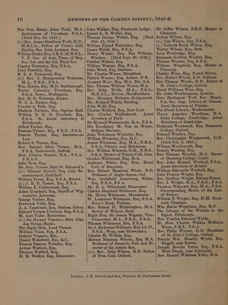 The Ven. Henry John Todd, M.A. Archdeacon of Cleveland, F.S.A. _ [Died Dee. 24, 1845.] (c.) Rev. James Henthorn Todd, D.D., M.R.1.A., Fellow of Trinity Coll. Dublin, Sec. Irish Archeol. Soc. William Tooke, Esq. F.R.S.,M.R.S.L., V.-P. Soc. of Arts, Treas. of Roy. Soc. Lit. and the Lit. Fund Soc. Charles Towneley, Esq. F.S.A. John Townley, Esq. R. E. A. Townsend, Esq. (c.) Rev. J. Montgomery Traherne, M.A., F.R.S., F.S.A. Wm. Travis, Esq. M.D. Scarborough. Walter Calverley Trevelyan, Esq. F.S.A. Newc., Wallington. Rev. H. B. Tristram, Exeter. W. J. A. Tucker, Esq. Charles A. Tulk, Esq. Gladwin Turbutt, Esq. Ogston Hall. William B. D. D. Turnbull, Esq. F.S.A. Sc. Local Secretary at Edinburgh. Alfred Turner, Esq. Dawson Turner, Esq. F.R.S., F.S.A. Francis Turner, Esq. Barrister-at- Law. Robert S. Turner, Esq. Rev. Samuel Blois Turner, F.S.A. Halesworth, Suffolk. Rev. Charles Turnor, B.A., F.S.A., F.R.A.S. John Tyas, Esq. Mr. Sam. Tymms, Bury St. Edmund’s. (c.) Edward Tyrrell, Esq. City Re- membrancer, Guildhall. William Tyson, Esq. F.S.A. Bristol. (c.) J. R. D. Tyssen, Esq. F.S.A. William E. Underwood, Esq. Adam Urquhart, Esq. Sheriff of Wig- tonshire, Advocate. George Vacher, Esq. Frederick Vallé, Esq. A. A. Vansittart, Esq. Bisham Abbey. Edward Vernon Utterson, Esq. F.S.A. M. Aart Veder, Rotterdam. (c.) Sir Harry VERNEY, Bart. Clay- don House, Bucks. The Right Hon. Lord Vernon. William Vines, Esq. F.S.A. Gabriel Vrignon, Esq. Daniel Wakefield, Esq. Q.C. Francis Pearson Walesby, Esq. Arthur Walford, Esq. Thomas Walford, Esq. D. M. Walker, Esq. Gloucester. M.A., John Walker, Esq. Prestwich Lodge. Lionel A. B, Waller, Esq. Thomas George Waller, Esq. Feb. 13, 1846. ] William Elyard Walmisley, Esq. James Walsh, Esq. F.S.A. Henry Walter, Esq. The Willows, Windsor. [Died Sept. 28, 1845.] Charles Walton, Esq. William Wansey, Esq. F.S.A. John Ward, Esq. Durham. Mr. Charles Warne, Blandford. Patrick Warner, Esq. Ardeer, N B. ALBERT Way, Esq. M.A. Dir. S.A. Rev. Thomas William Weare, M.A. Rev. John Webb, M.A., F.S.A., M.R.S.L., Tretire, Herefordshire. Rev. Montagu Webster, Bridgenorth. Mr. Richard Welch, Reading. John Weld, Esq. Charles Welford, Esq. New York. Rev. Charles Wellbeloved. Local Secretary at York. Sir Richard Westmacott, R.A., F.S.A. His Excellency M. Van de Weyer, Belgian Minister. John Welchman Whateley, Esq. William Whateley, Esq. Q.C. James Whatman, Esq. M.A., F.R.S., F.S.A. Vinters, near Maidstone. Rev. William Whewell, D.D., F.R.S., F.S.A. Master of Trinity Coll, Cam. Gordon Whitbread, Esq. M.A. Anthony White, Esq. Pres. Royal Coll. of Surgeons. Rev. Robert Meadows White, B.D. Professor of Anglo-Saxon, Oxf. Wm. Archibald Armstrong White, Esq. F.R.S., F.S.A. Mr. H. A. Whitehead, Gloucester. Charles Shapland Whitmore, Esq. Mr. Henry Whitmore, Manchester. W. Lechmere Whitmore, Esq. F.S.A. Prior’s Bank, Fulham. Rev. Sidney H. Widdrington, M.A. Rector of Walcot, Bath. Right Hon. Sir James Wigram, Vice- Chancellor, M.A., F.R.S., F.S.A. Thomas Willement, Esq. F.S.A. Sir J. Bickerton Williams, Knt.LL.D., F.S.A., Wem, near Shrewsbury. Charles M. Willich, Esq. Horace Hayman Wilson, Esq. M.A. Professor of Sanscrit, Oxf. and Di- - rector of the Asiatic Soc. (c.) Rev. John Wilson, B.D. Fellow of Trin. Coll. Oxford. [Died Sir Giffin Wilson, F.R.S. Master in Chancery. Joshua Wilson, Esq. (c.) Lea Wilson, Esq. F.S.A. (c.) Lestock Peach Wilson, Esq. Walter Wilson, Esq. Bath. John Wimbridge, Esq. Benjamin Godfrey Windus, Esq. Thomas Windus, Esq. F.S.A. William Wingfield, Esq. Master in Chancery. Charles Winn, Esq. Nostel Priory. Rev. Robert Wintle, B.D. Culham. Rev. Thomas Wintle, B.D. Fellow of St. John’s College, Oxford. David Williams Wire, Esq. Mr. John Wodderspoon, Ipswich. Herr Ferdinand Wolf, For. Memb. | S.A. Sec. Imp. Library at Vienna. Local Secretary at Vienna. The Ducal Library, Wolfenbuttel. Henry Annesley Woodham, M.A. Jesus College, Cambridge. Local Secretary at Cambridge. Frederick Woodward, Esq. Brazenose College, Oxford. Edward Woolley, Esq. . Rev. Christopher Wordsworth, D.D. [Died Feb. 2, 1846.] William Wordsworth, Esq. Francis Worship, Esq. Rev. Thomas Worsley, M.A. Master of Downing College, Camb. Rev. John Reynell Wreford, F.S.A. Local Secretary at Bristol. William Ellicombe Wreford, Esq. John Francis Wright, Esq. Rev. Godfrey Wright, Bilham House. Rev. J. Wright, M.A., F.R.S., F.S.A. Tuomas Wrieut, Esq. M.A., F.S.A. Corresponding Memb. of the Inst. of France. : William T. Wright, Esq. H.M. Dock- yard, Chatham. Wn. Battie Wrightson, Esq. M.P. The Library of the Writers to the Signet, Edinburgh. Rev. Charles Edmond Wylde. Rt. Hon. Charles Watkin Williams Wynn, F.R.S., F.S.A. Rev. Philip Wynter, D.D. President of St. John’s College, Oxford. Francis Wm. Moseley Wyvill, Esq. Fingall, near Bedale. Joseph Brooks Yates, Esq. F.S.A. West Dingle, near Liverpool. _ Rev. Samuel Wildman Yates, M.A.